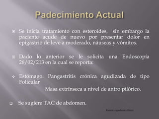  Se inicia tratamiento con esteroides, sin embargo la
paciente acude de nuevo por presentar dolor en
epigastrio de leve a moderado, náuseas y vómitos.
 Dado lo anterior se le solicita una Endoscopía
26/02/213 en la cual se reporta:
 Estómago: Pangastritis crónica agudizada de tipo
Folicular
Masa extrínseca a nivel de antro pilórico.
 Se sugiere TAC de abdomen.
Fuente: expediente clínico
 