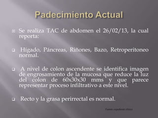  Se realiza TAC de abdomen el 26/02/13, la cual
reporta:
 Hígado, Páncreas, Riñones, Bazo, Retroperitoneo
normal.
 A nivel de colon ascendente se identifica imagen
de engrosamiento de la mucosa que reduce la luz
del colon de 60x30x30 mms y que parece
representar proceso infiltrativo a este nivel.
 Recto y la grasa perirrectal es normal.
Fuente: expediente clínico
 