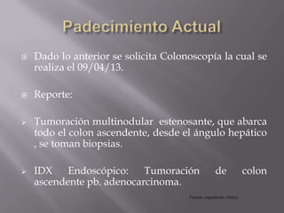  Dado lo anterior se solicita Colonoscopía la cual se
realiza el 09/04/13.
 Reporte:
 Tumoración multinodular estenosante, que abarca
todo el colon ascendente, desde el ángulo hepático
, se toman biopsias.
 IDX Endoscópico: Tumoración de colon
ascendente pb. adenocarcinoma.
Fuente: expediente clínico
 