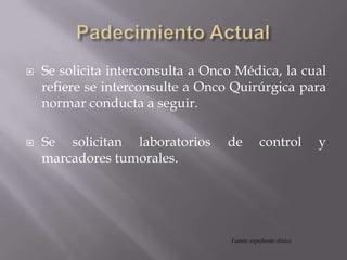  Se solicita interconsulta a Onco Médica, la cual
refiere se interconsulte a Onco Quirúrgica para
normar conducta a seguir.
 Se solicitan laboratorios de control y
marcadores tumorales.
Fuente: expediente clínico
 