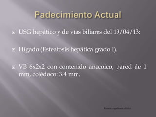  USG hepático y de vías biliares del 19/04/13:
 Hígado (Esteatosis hepática grado I).
 VB 6x2x2 con contenido anecoico, pared de 1
mm, colédoco: 3.4 mm.
Fuente: expediente clínico
 
