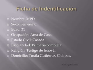  Nombre: MPD
 Sexo: Femenino
 Edad: 31
 Ocupación: Ama de Casa
 Estado Civil: Casada
 Escolaridad: Primaria completa
 Religión: Testigo de Jehová.
 Domicilio: Tuxtla Gutiérrez, Chiapas.
Fuente: expediente clínico
 