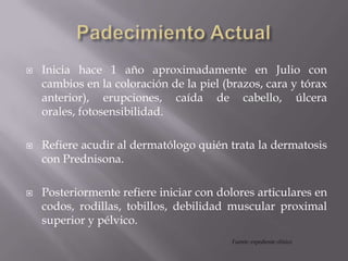  Inicia hace 1 año aproximadamente en Julio con
cambios en la coloración de la piel (brazos, cara y tórax
anterior), erupciones, caída de cabello, úlcera
orales, fotosensibilidad.
 Refiere acudir al dermatólogo quién trata la dermatosis
con Prednisona.
 Posteriormente refiere iniciar con dolores articulares en
codos, rodillas, tobillos, debilidad muscular proximal
superior y pélvico.
Fuente: expediente clínico
 