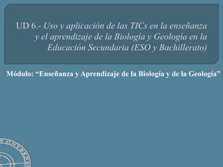 UD 6.- Uso y aplicación de las TICs en la enseñanza y el aprendizaje de la Biología y Geología en la Educación Secundaria (ESO y Bachillerato) Módulo: “Enseñanza y Aprendizaje de la Biología y de la Geología” 