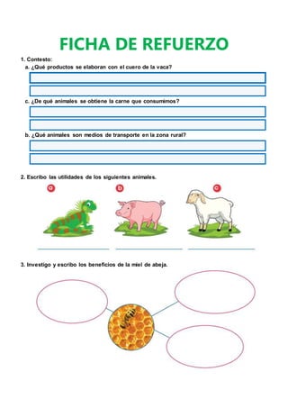FICHA DE REFUERZO
1. Contesto:
a. ¿Qué productos se elaboran con el cuero de la vaca?
c. ¿De qué animales se obtiene la carne que consumimos?
b. ¿Qué animales son medios de transporte en la zona rural?
2. Escribo las utilidades de los siguientes animales.
3. Investigo y escribo los beneficios de la miel de abeja.
 