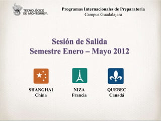 Programas Internacionales de Preparatoria
                     Campus Guadalajara




     Sesión de Salida
Semestre Enero – Mayo 2012



SHANGHAI        NIZA             QUEBEC
  China        Francia            Canadá
 