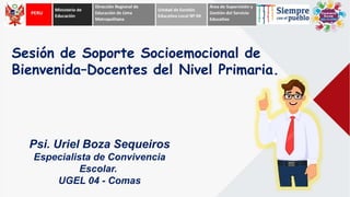 Psi. Uriel Boza Sequeiros
Especialista de Convivencia
Escolar.
UGEL 04 - Comas
Sesión de Soporte Socioemocional de
Bienvenida–Docentes del Nivel Primaria.
 