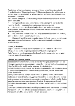 Finalmente se le pregunta sobrecómo sesintieron ante el desastrenatural
(inundación, etc.) ¿Cómo reaccionaron? ¿Cómo reaccionaron los adultos que se
encontraban a su alrededor?. Se reflexiona sobrelas formas positivas deactuar
antes esas situaciones.
Para concluir esta parte, serefuerzan algunos mensajes importantes en relación
con lo trabajado:
• Es importante expresar como nos sentimos y compartir con los demás
nuestras alegrías y preocupaciones, y asípoder conocernos más.
• Hay emociones como la alegría y la tristeza que podemos expresar
abiertamente, porquenos permiten comunicarnos mejor y compartir con los
demás lo que nos pasa.
• Hay emociones como la cólera o la ira que debemos expresar con cuidado,
para no dañar o herir a las demás personas.
• Si os sentimos tristes, avergonzados o con miedo, será bueno conversar con
alguna persona con la tengamos confianza, para que os ayudey podamos
sentirnos mejor.
Cierre (10 minutos):
Se pide a los estudiantes que expresen como se han sentido en esta sesión
dibujando una carita. Luego se puede cantar “Cuando tengas ganas”
Nota: Tomar en cuenta que dependiendo de la acción o expresión que se quiere
reforzar, la canción puede variar.
Después de lahora de tutoría:
Se debe comunicar a madre y padres acerca del trabajo que serealizará con los
niños para que estén preparados para responder y manejar las inquietudes de sus
hijos. También, s les podría invitar a compartir esta dinámica.
Es de suma importancia trabajar con las y los estudiantes las maneras de canalizar
la cólera como, por ejemplo: tensionar-relajar músculos, realizar actividades
físicas entre otros.
Se les puede decir que cuenten a su mamá, a su papá y demás familiares lo
trabajado en la sesión de tutoría, y pregúntales cómo se comportan ellos cuando
están molestos, tristes, contentos, entre otras emociones. Inclusivepodrán hablar
sobrela manera en que secomportaron frente al desastrenatural, lo cual
permitiría abrir una puesta de diálogo que ayudea conversar sobrelo sucedido en
familia.
Durantela semana, se reforzará eltema preguntando a los estudiantes. ¿Cómo se
han sentido? ¿Han hablado con otras personas sobresus emociones? ¿Cómo se
han sentido al hablar con su familia sobrelo ocurrido?
 
