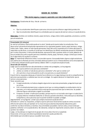 SESION DE TUTORIA
“Me siento segura, o seguro y aprendo a ser más independiente”
Participantes: Estudiantes de 5to.y 6to.de primaria.
Objetivo:
 Que los estudiantes identifiquen a personas cercanasqueles ofrezcan seguridad y protección.
 Que los estudiantes identifiquen las actividades queson capaces derealizar solosy sin ayuda deotros.
Materiales: Carteles con nombres (mamá, papá,hermano, amigo,árbol y león); papelotes, plumones y cartilla
para el estudiante.
Presentación (15 minutos)
Se realiza la dinámica“Buscando ayuda en la selva”,donde participarán todos los estudiantes.Para
desarrollar ladinámica6 estudiantes representaran los siguientes papeles:mamá, papá,hermano, amigo,
árbol y león. Todos, menos el león (quién permanece fuera del aula),sepondrán en el centro del espacio,
separados uso de otros,y usando un cartel que los identifique.Los demás estudiantes pasearán libremente
por la selva.De pronto, a indicación del docente, aparecerá el león y quienes están sin cartel,deberán de
buscar protección junto a aquella persona o elemento (mamá, papá, hermano, amigo o árbol) que sientan
les d seguridad y los ayudará a salvarse.
Nota: Es importante reflexionar antes si seconsidera queen clasepuede haber alguna o algún estudiante
que podría verse afectado por esta actividad,dado que podrán sacar a floteproblemas serios deaceptación
o relaciones interpersonales queel tutor(a) deberá referir a una persona especializada.
Desarrollo (25 minutos):
Luego que los estudiantes han ubicado donde se sienten más protegidos, se les pregunta:
 ¿Por qué acudieron a esa persona o elemento?
 ¿Cómo se sienten al lado de esa persona o elemento? ¿Por qué se sienten así?
 ¿En qué otras situaciones podrán acudir a esa persona,o a aquel elemento?
A partir de las respuestas del grupo,el tutor(a) hacereferencia a la seguridad que nos da la compañía de las
personas que queremos y sabemos que nos van a proteger. Se sugiere destacar lo importante que es
valorar a esas personas.
Tener presente que:
 Si algún estudiante, no hubiera elegido alguna de las opciones presentadas,preguntarlepor qué
no lo hizo.
 Si él o la estudiantemencionan a alguien con el que se siente protegido no estaba dentro de las
opciones,se le indica quefaltó colocar esta opción y que está bien que la mencione. Se pueden
informar figuras adicionales y repetir la actividad.
 Si expresa no tener a nadie que lo proteja, porque murió o se trasladó a otro lugar o ciudad,darle
el apoyo afectivo inmediato mediante un abrazo y palabrasdeafecto, indicando quesus docentes,
compañeros y otras personas que lo quieren también lo pueden proteger.
Seguidamente se le pregunta: ¿Creen que siempre necesitará ayuda de otros?
Teniendo en cuenta las respuestas,seexplica quelas personasnecesitamos ayuda en ciertas ocasiones
difíciles denuestra vida,por ejemplo en la situación queacabamos depresentar (desastres),pero
conforme nos desarrollamos y crecemos, hay actividades quepodeos realizar solos,y situacionesque
podemos enfrentar sin la ayuda deotros. No obstante, siempre es importante conocer y tener en cuenta
quienes nos rodean.
Luego, se les pideque se organicen en grupos de cinco y describan en un papelote:
Situaciones en las que consideran quetodavía necesitan ayuda y protección.
Actividades que consideran queya se pueden hacer solos.
 