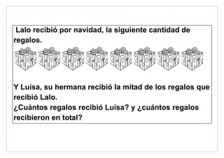 Lalo recibió por navidad, la siguiente cantidad de
regalos.
Y Luisa, su hermana recibió la mitad de los regalos que
recibió Lalo.
¿Cuántos regalos recibió Luisa? y ¿cuántos regalos
recibieron en total?
 