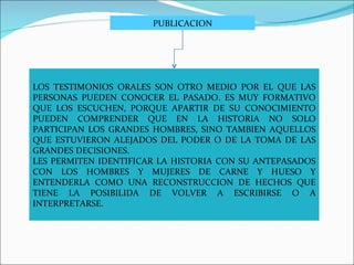 LOS TESTIMONIOS ORALES SON OTRO MEDIO POR EL QUE LAS PERSONAS PUEDEN CONOCER EL PASADO. ES MUY FORMATIVO QUE LOS ESCUCHEN, PORQUE APARTIR DE SU CONOCIMIENTO PUEDEN COMPRENDER QUE EN LA HISTORIA NO SOLO PARTICIPAN LOS GRANDES HOMBRES, SINO TAMBIEN AQUELLOS QUE ESTUVIERON ALEJADOS DEL PODER O DE LA TOMA DE LAS GRANDES DECISIONES. LES PERMITEN IDENTIFICAR LA HISTORIA CON SU ANTEPASADOS CON LOS HOMBRES Y MUJERES DE CARNE Y HUESO Y ENTENDERLA COMO UNA RECONSTRUCCION DE HECHOS QUE TIENE LA POSIBILIDA DE VOLVER A ESCRIBIRSE O A INTERPRETARSE.  PUBLICACION 