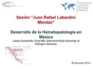 28 de junio 2013
Sesión “Juan Rafael Labardini
Méndez”
Desarrollo de la Hematopatología en
México
Leticia Quintanilla- Fend MD / Eberhard-Karls-University of
Tübingen Germany.
 