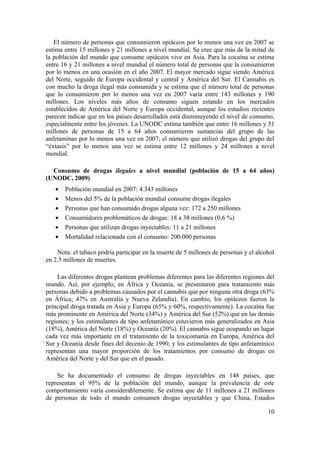 El número de personas que consumieron opiáceos por lo menos una vez en 2007 se
estima entre 15 millones y 21 millones a nivel mundial. Se cree que más de la mitad de
la población del mundo que consume opiáceos vive en Asia. Para la cocaína se estima
entre 16 y 21 millones a nivel mundial el número total de personas que la consumieron
por lo menos en una ocasión en el año 2007. El mayor mercado sigue siendo América
del Norte, seguido de Europa occidental y central y América del Sur. El Cannabis es
con mucho la droga ilegal más consumida y se estima que el número total de personas
que lo consumieron por lo menos una vez en 2007 varía entre 143 millones y 190
millones. Los niveles más altos de consumo siguen estando en los mercados
establecidos de América del Norte y Europa occidental, aunque los estudios recientes
parecen indicar que en los países desarrollados está disminuyendo el nivel de consumo,
especialmente entre los jóvenes. La UNODC estima también que entre 16 millones y 51
millones de personas de 15 a 64 años consumieron sustancias del grupo de las
anfetaminas por lo menos una vez en 2007; el número que utilizó drogas del grupo del
“éxtasis” por lo menos una vez se estima entre 12 millones y 24 millones a nivel
mundial.

  Consumo de drogas ilegales a nivel mundial (población de 15 a 64 años)
(UNODC, 2009)
   •   Población mundial en 2007: 4.343 millones
   •   Menos del 5% de la población mundial consume drogas ilegales
   •   Personas que han consumido drogas alguna vez: 172 a 250 millones
   •   Consumidores problemáticos de drogas: 18 a 38 millones (0,6 %)
   •   Personas que utilizan drogas inyectables: 11 a 21 millones
   •   Mortalidad relacionada con el consumo: 200.000 personas

    Nota: el tabaco podría participar en la muerte de 5 millones de personas y el alcohol
en 2.5 millones de muertes.

    Las diferentes drogas plantean problemas diferentes para las diferentes regiones del
mundo. Así, por ejemplo, en África y Oceanía, se presentaron para tratamiento más
personas debido a problemas causados por el cannabis que por ninguna otra droga (63%
en África; 47% en Australia y Nueva Zelandia). En cambio, los opiáceos fueron la
principal droga tratada en Asia y Europa (65% y 60%, respectivamente). La cocaína fue
más prominente en América del Norte (34%) y América del Sur (52%) que en las demás
regiones; y los estimulantes de tipo anfetamínico estuvieron más generalizados en Asia
(18%), América del Norte (18%) y Oceanía (20%). El cannabis sigue ocupando un lugar
cada vez más importante en el tratamiento de la toxicomanía en Europa, América del
Sur y Oceanía desde fines del decenio de 1990; y los estimulantes de tipo anfetamínico
representan una mayor proporción de los tratamientos por consumo de drogas en
América del Norte y del Sur que en el pasado.

    Se ha documentado el consumo de drogas inyectables en 148 países, que
representan el 95% de la población del mundo, aunque la prevalencia de este
comportamiento varía considerablemente. Se estima que de 11 millones a 21 millones
de personas de todo el mundo consumen drogas inyectables y que China, Estados

                                                                                      10
 