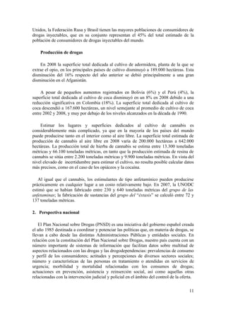 Unidos, la Federación Rusa y Brasil tienen las mayores poblaciones de consumidores de
drogas inyectables, que en su conjunto representan el 45% del total estimado de la
población de consumidores de drogas inyectables del mundo.

    Producción de drogas

    En 2008 la superficie total dedicada al cultivo de adormidera, planta de la que se
extrae el opio, en los principales países de cultivo disminuyó a 189.000 hectáreas. Esta
disminución del 16% respecto del año anterior se debió principalmente a una gran
disminución en el Afganistán.

    A pesar de pequeños aumentos registrados en Bolivia (6%) y el Perú (4%), la
superficie total dedicada al cultivo de coca disminuyó en un 8% en 2008 debido a una
reducción significativa en Colombia (18%). La superficie total dedicada al cultivo de
coca descendió a 167.600 hectáreas, un nivel semejante al promedio de cultivo de coca
entre 2002 y 2008, y muy por debajo de los niveles alcanzados en la década de 1990.

    Estimar los lugares y superficies dedicados al cultivo de cannabis es
considerablemente más complicado, ya que en la mayoría de los países del mundo
puede producirse tanto en el interior como al aire libre. La superficie total estimada de
producción de cannabis al aire libre en 2008 varía de 200.000 hectáreas a 642.000
hectáreas. La producción total de hierba de cannabis se estima entre 13.300 toneladas
métricas y 66.100 toneladas métricas, en tanto que la producción estimada de resina de
cannabis se sitúa entre 2.200 toneladas métricas y 9.900 toneladas métricas. En vista del
nivel elevado de incertidumbre para estimar el cultivo, no resulta posible calcular datos
más precisos, como en el caso de los opiáceos y la cocaína.

   Al igual que el cannabis, los estimulantes de tipo anfetamínico pueden producirse
prácticamente en cualquier lugar a un costo relativamente bajo. En 2007, la UNODC
estimó que se habían fabricado entre 230 y 640 toneladas métricas del grupo de las
anfetaminas; la fabricación de sustancias del grupo del “éxtasis” se calculó entre 72 y
137 toneladas métricas.

2. Perspectiva nacional

   El Plan Nacional sobre Drogas (PNSD) es una iniciativa del gobierno español creada
el año 1985 destinada a coordinar y potenciar las políticas que, en materia de drogas, se
llevan a cabo desde las distintas Administraciones Públicas y entidades sociales. En
relación con la constitución del Plan Nacional sobre Drogas, nuestro país cuenta con un
número importante de sistemas de información que facilitan datos sobre multitud de
aspectos relacionados con las drogas y las drogodependencias: prevalencias de consumo
y perfil de los consumidores; actitudes y percepciones de diversos sectores sociales;
número y características de las personas en tratamiento o atendidas en servicios de
urgencia; morbilidad y mortalidad relacionadas con los consumos de drogas;
actuaciones en prevención, asistencia y reinserción social, así como aquellas otras
relacionadas con la intervención judicial y policial en el ámbito del control de la oferta.


                                                                                        11
 