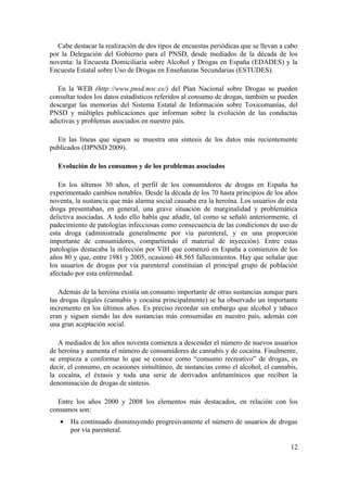 Cabe destacar la realización de dos tipos de encuestas periódicas que se llevan a cabo
por la Delegación del Gobierno para el PNSD, desde mediados de la década de los
noventa: la Encuesta Domiciliaria sobre Alcohol y Drogas en España (EDADES) y la
Encuesta Estatal sobre Uso de Drogas en Enseñanzas Secundarias (ESTUDES).

   En la WEB (http://www.pnsd.msc.es/) del Plan Nacional sobre Drogas se pueden
consultar todos los datos estadísticos referidos al consumo de drogas, también se pueden
descargar las memorias del Sistema Estatal de Información sobre Toxicomanías, del
PNSD y múltiples publicaciones que informan sobre la evolución de las conductas
adictivas y problemas asociados en nuestro país.

  En las líneas que siguen se muestra una síntesis de los datos más recientemente
publicados (DPNSD 2009).

  Evolución de los consumos y de los problemas asociados

   En los últimos 30 años, el perfil de los consumidores de drogas en España ha
experimentado cambios notables. Desde la década de los 70 hasta principios de los años
noventa, la sustancia que más alarma social causaba era la heroína. Los usuarios de esta
droga presentaban, en general, una grave situación de marginalidad y problemática
delictiva asociadas. A todo ello había que añadir, tal como se señaló anteriormente, el
padecimiento de patologías infecciosas como consecuencia de las condiciones de uso de
esta droga (administrada generalmente por vía parenteral, y en una proporción
importante de consumidores, compartiendo el material de inyección). Entre estas
patologías destacaba la infección por VIH que comenzó en España a comienzos de los
años 80 y que, entre 1981 y 2005, ocasionó 48.565 fallecimientos. Hay que señalar que
los usuarios de drogas por vía parenteral constituían el principal grupo de población
afectado por esta enfermedad.

   Además de la heroína existía un consumo importante de otras sustancias aunque para
las drogas ilegales (cannabis y cocaína principalmente) se ha observado un importante
incremento en los últimos años. Es preciso recordar sin embargo que alcohol y tabaco
eran y siguen siendo las dos sustancias más consumidas en nuestro país, además con
una gran aceptación social.

   A mediados de los años noventa comienza a descender el número de nuevos usuarios
de heroína y aumenta el número de consumidores de cannabis y de cocaína. Finalmente,
se empieza a conformar lo que se conoce como “consumo recreativo” de drogas, es
decir, el consumo, en ocasiones simultáneo, de sustancias como el alcohol, el cannabis,
la cocaína, el éxtasis y toda una serie de derivados anfetamínicos que reciben la
denominación de drogas de síntesis.

  Entre los años 2000 y 2008 los elementos más destacados, en relación con los
consumos son:
   •   Ha continuado disminuyendo progresivamente el número de usuarios de drogas
       por vía parenteral.

                                                                                      12
 