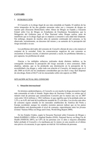 CANNABIS

I. INTRODUCCIÓN

     El Cannabis es la droga ilegal de uso más extendida en España. El análisis de las
series temporales de las dos grandes encuestas sobre uso y consumo de drogas en
nuestro país (Encuesta Domiciliaria sobre Abuso de Drogas en España y Encuesta
Estatal sobre Uso de Drogas en Estudiantes de Enseñanzas Secundarias), que la
Delegación del Gobierno para el Plan Nacional sobre Drogas realiza, pone de
manifiesto que es la droga ilegal que se empieza a consumir a una edad más temprana.
Sin embargo, después de muchos años de aumento continuado del consumo, se ha
observado, recientemente, un descenso del mismo y un aumento de la percepción del
riesgo asociado a su uso.

    Los problemas derivados del consumo de Cannabis afectan de una u otra manera al
conjunto de la sociedad. Entre las consecuencias negativas de este consumo se
encuentran el fracaso escolar, el deterioro personal y social, los problemas laborales y,
por supuesto, los problemas de salud.

    Gracias a los múltiples esfuerzos realizados desde distintos ámbitos, se ha
conseguido incrementar la percepción del riesgo asociado a estos consumos. Debe
añadirse, además, que se ha producido una disminución en la percepción de la
accesibilidad a las drogas y, sobre todo con relación al Cannabis, de manera que en el
año 2008 un 63,6% de los estudiantes consideraban que era fácil o muy fácil disponer
de esta droga, frente al 66,8 % de los encuestados sobre este aspecto en 2006.


SITUACIÓN ACTUAL DEL CONSUMO


   1. Situación internacional

    En términos epidemiológicos, el Cannabis es con mucho la droga psicoactiva ilegal
más consumida en todo el mundo. Según datos de Naciones Unidas, se estima que el
número total de personas que consumieron Cannabis por lo menos una vez en 2007
varía entre 142,6 millones y 190,3 millones, lo que significa que la ha probado entre un
3,3% y un 4,4% del total de la población mundial de 15 a 64 años. Los niveles más altos
de consumo siguen estando en los mercados establecidos de América del Norte y
Europa occidental, aunque los estudios recientes parecen indicar que en los países
desarrollados está disminuyendo el nivel de consumo, especialmente entre los jóvenes
(United Nations Office on Drugs and Crime, World Drug Report 2009).

    En los Estados Unidos, según la Encuesta Nacional sobre Consumo de Drogas y
Salud (SAMSHA’s Office of Applied Studies (OAS), National Survey on Drug Use &
Health (NSDUH) 2007), un 5,8% de las personas con 12 años o mayores afirmaban
haber probado el Cannabis o la marihuana por lo menos en una ocasión en el último
mes previo a la encuesta, lo que supone un total de 14,4 millones de personas.

                                                                                      14
 