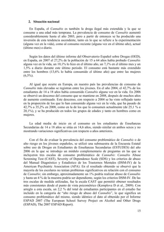 2. Situación nacional

     En España, el Cannabis es también la droga ilegal más extendida y la que se
consume a una edad más temprana. La prevalencia de consumo de Cannabis aumentó
considerablemente hasta el año 2003, pero a partir de entonces se ha producido una
inversión de esta tendencia ascendente, tanto en lo que se refiere a la experimentación
(alguna vez en la vida), como al consumo reciente (alguna vez en el último año), actual
(último mes) o diario.

    Según los datos del último informe del Observatorio Español sobre Drogas (OED),
en España, en 2007 el 27,2% de la población de 15 a 64 años había probado Cannabis
alguna vez en la vida, un 10,1% lo hizo en el último año, un 7,1% en el último mes y un
1,5% a diario durante este último periodo. El consumo está bastante más extendido
entre los hombres (13,6% lo había consumido el último año) que entre las mujeres
(6,5%).

     Al igual que ocurre en Europa, en nuestro país las prevalencias de consumo de
Cannabis más elevadas se registran entre los jóvenes. En el año 2004, el 42,7% de los
estudiantes de 14 a 18 años había consumido Cannabis alguna vez en la vida. En 2006
se observó un descenso del consumo que se mantiene en 2008, después de muchos años
de aumento continuado. Este descenso, con respecto a 2004 se ha visto reflejado tanto
en la proporción de los que lo han consumido alguna vez en la vida, que ha pasado de
42,7% a 35,2% en 2008, como en la de los que lo consumen actualmente (de 25,1 % a
20,1%), y se ha producido en todos los grupos de edades y tanto en hombres como en
mujeres.

    La edad media de inicio en el consumo en los estudiantes de Enseñanzas
Secundarias de 14 a 18 años se sitúa en 14,6 años, siendo similar en ambos sexos y no
mostrando variaciones significativas con respecto a años anteriores.

     Con el fin de evaluar la prevalencia del consumo problemático de Cannabis o de
alto riesgo en los jóvenes españoles, se utilizó una submuestra de la Encuesta Estatal
sobre uso de Drogas en Estudiantes de Enseñanzas Secundarias (ESTUDES) del año
2006 en la que se introdujo un módulo complementario de preguntas en las que se
incluyeron tres escalas de consumo problemático de Cannabis: Cannabis Abuse
Screening Test (CAST), Severity of Dependence Scale (SDS) y los criterios de abuso
del Manual Diagnóstico y Estadístico de los Trastornos Mentales (DSM-IV) de la
American Psychiatric Association (APA). En el resultado obtenido se observó que la
mayoría de los escolares no tenían problemas significativos en relación con el consumo
de Cannabis; sin embargo, aproximadamente un 1% podría realizar abuso de Cannabis
y hasta un 4 % de la muestra podría ser dependiente, según los criterios DSM-IV. De las
tres escalas de medida utilizadas, fue la escala CAST que permitió obtener resultados
más consistentes desde el punto de vista psicométrico (Kemplova D et al., 2009). Con
arreglo a esta escala, un 2,2 % del total de estudiantes participantes en el estudio fue
incluido en la categoría de “alto riesgo de abuso del Cannabis”, lo que significa un
consumo problemático del mismo, siendo idéntico el dato al obtenido por el Informe
ESPAD 2007 (The European School Survey Project on Alcohol and Other Drugs
(ESPAD), The 2007 ESPAD Report).
                                                                                     15
 