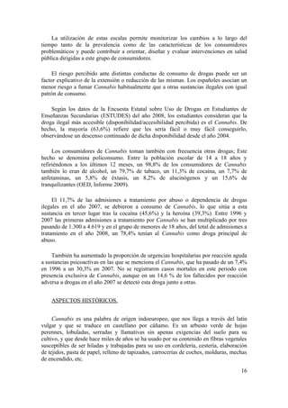 La utilización de estas escalas permite monitorizar los cambios a lo largo del
tiempo tanto de la prevalencia como de las características de los consumidores
problemáticos y puede contribuir a orientar, diseñar y evaluar intervenciones en salud
pública dirigidas a este grupo de consumidores.

     El riesgo percibido ante distintas conductas de consumo de drogas puede ser un
factor explicativo de la extensión o reducción de las mismas. Los españoles asocian un
menor riesgo a fumar Cannabis habitualmente que a otras sustancias ilegales con igual
patrón de consumo.

    Según los datos de la Encuesta Estatal sobre Uso de Drogas en Estudiantes de
Enseñanzas Secundarias (ESTUDES) del año 2008, los estudiantes consideran que la
droga ilegal más accesible (disponibilidad/accesibilidad percibida) es el Cannabis. De
hecho, la mayoría (63,6%) refiere que les sería fácil o muy fácil conseguirlo,
observándose un descenso continuado de dicha disponibilidad desde el año 2004.

     Los consumidores de Cannabis toman también con frecuencia otras drogas; Este
hecho se denomina policonsumo. Entre la población escolar de 14 a 18 años y
refiriéndonos a los últimos 12 meses, un 98,8% de los consumidores de Cannabis
también lo eran de alcohol, un 79,7% de tabaco, un 11,3% de cocaína, un 7,7% de
anfetaminas, un 5,8% de éxtasis, un 8,2% de alucinógenos y un 15,6% de
tranquilizantes (OED, Informe 2009).

     El 11,7% de las admisiones a tratamiento por abuso o dependencia de drogas
ilegales en el año 2007, se debieron a consumo de Cannabis, lo que sitúa a esta
sustancia en tercer lugar tras la cocaína (45,6%) y la heroína (39,3%). Entre 1996 y
2007 las primeras admisiones a tratamiento por Cannabis se han multiplicado por tres
pasando de 1.300 a 4.619 y en el grupo de menores de 18 años, del total de admisiones a
tratamiento en el año 2008, un 78,4% tenían al Cannabis como droga principal de
abuso.

    También ha aumentado la proporción de urgencias hospitalarias por reacción aguda
a sustancias psicoactivas en las que se menciona el Cannabis, que ha pasado de un 7,4%
en 1996 a un 30,3% en 2007. No se registraron casos mortales en este periodo con
presencia exclusiva de Cannabis, aunque en un 14,6 % de los fallecidos por reacción
adversa a drogas en el año 2007 se detectó esta droga junto a otras.


    ASPECTOS HISTÓRICOS.


     Cannabis es una palabra de origen indoeuropeo, que nos llega a través del latín
vulgar y que se traduce en castellano por cáñamo. Es un arbusto verde de hojas
perennes, lobuladas, serradas y llamativas sin apenas exigencias del suelo para su
cultivo, y que desde hace miles de años se ha usado por su contenido en fibras vegetales
susceptibles de ser hiladas y trabajadas para su uso en cordelería, cestería, elaboración
de tejidos, pasta de papel, relleno de tapizados, carrocerías de coches, molduras, mechas
de encendido, etc.

                                                                                      16
 