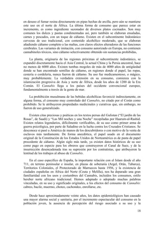 en desuso el fumar resina directamente en pipas hechas de arcilla, pero aún se mantiene
este uso en el norte de África. La última forma de consumo que parece estar en
incremento, es como ingrediente sazonador de diversos platos cocinados. Son muy
comunes los dulces y pastas condimentadas así, pero también se elaboran ensaladas,
carnes y pescados, con un toque de cáñamo. Existen en el subcontinente Indostánico
cervezas de uso tradicional, con contenido alcohólico moderado, que se elaboran
añadiendo cáñamo completo a las maltas, con claros efectos alteradores de las funciones
cerebrales. Las variantes de imitación, con consumo autorizado en Europa, no contienen
cannabinoles tóxicos, sino cáñamo selectivamente obtenido sin sustancias prohibidas,

    La planta, originaria de las regiones próximas al subcontinente indostánico, se
expandió discretamente hacia el Asia Central, la actual China y la Persia ancestral, hace
no menos de 6000 años. Existen tumbas mogoles de más de 4000 años de antigüedad
donde se han encontrado semillas de cáñamo, en regiones donde el papel, las ropas,
cestería o cordelería, nunca fueron de cáñamo. Su uso fue medicamentoso, o mágico,
muy probablemente. La verdadera extensión en su consumo, comienza con la
islamización progresiva de Asia y norte de África, desde los años de 1200 de la Era
Común. El Cannabis llega a los países del occidente convencional europeo,
fundamentalmente a través de la gente de mar.

    La prohibición musulmana de las bebidas alcohólicas favoreció indirectamente, en
alguna forma, el consumo muy controlado del Cannabis, no citado por el Corán como
prohibido. Se le atribuyeron propiedades medicinales y curativas que, sin embargo, no
fueron de uso generalizado.

     Existen citas preciosas y poéticas en los textos persas del Gulistan (“El jardín de las
Rosas”, de Saadi) y “Las Mil noches y una Noche” recopiladas por Haarum-al-Rashid.
Existen relatos legendarios, difícilmente verificables, de su uso como primer arma de
guerra psicológica, por parte de Saladino en la lucha contra los Cruzados Cristianos. Se
desconoce si pasó a América de manos de los descubridores o con motivo de la venta de
esclavos más tardíamente. De forma anecdótica, el papel usado en el documento
original de la Constitución de los Estados Unidos de Norteamérica es de pasta de papel
procedente de cáñamo. Algún siglo más tarde, ya existen datos históricos de su uso
como pago en especie para los obreros que construyeron el Canal de Suez, y de la
insurrección desencadenada tras su supresión por los contratistas, que atribuyeron la
lentitud de los trabajos al abuso de Cannabis.

    En el caso específico de España, la importante relación con el Islam desde el año
711, en terreno peninsular e insular, en plazas de soberanía (Argel, Orán, Tabarca),
Territorios Coloniales, el Protectorado de Marruecos hasta 1956, y la existencia de
ciudades españolas en África del Norte (Ceuta y Melilla), nos ha deparado una gran
familiaridad con los usos y costumbres del Cannabis, incluidos los consumos, estilo
bereber norte africano tradicional. Hemos adaptado o adoptado muchas palabras
vinculadas, en su uso y significado originales, a los efectos del consumo de Cannabis:
cabreo, bacile, muermo, choteo, cachondeo, enrollarse, etc.

    Desde hace aproximadamente veinte años, los datos epidemiológicos han causado
una mayor alarma social y sanitaria, por el incremento espectacular del consumo en la
población joven, la ausencia de percepción del riesgo asociado a su uso y la

                                                                                         18
 
