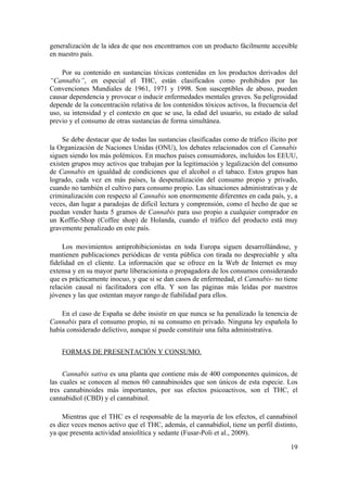 generalización de la idea de que nos encontramos con un producto fácilmente accesible
en nuestro país.

    Por su contenido en sustancias tóxicas contenidas en los productos derivados del
“Cannabis”, en especial el THC, están clasificados como prohibidos por las
Convenciones Mundiales de 1961, 1971 y 1998. Son susceptibles de abuso, pueden
causar dependencia y provocar o inducir enfermedades mentales graves. Su peligrosidad
depende de la concentración relativa de los contenidos tóxicos activos, la frecuencia del
uso, su intensidad y el contexto en que se use, la edad del usuario, su estado de salud
previo y el consumo de otras sustancias de forma simultánea.

     Se debe destacar que de todas las sustancias clasificadas como de tráfico ilícito por
la Organización de Naciones Unidas (ONU), los debates relacionados con el Cannabis
siguen siendo los más polémicos. En muchos países consumidores, incluidos los EEUU,
existen grupos muy activos que trabajan por la legitimación y legalización del consumo
de Cannabis en igualdad de condiciones que el alcohol o el tabaco. Estos grupos han
logrado, cada vez en más países, la despenalización del consumo propio y privado,
cuando no también el cultivo para consumo propio. Las situaciones administrativas y de
criminalización con respecto al Cannabis son enormemente diferentes en cada país, y, a
veces, dan lugar a paradojas de difícil lectura y comprensión, como el hecho de que se
puedan vender hasta 5 gramos de Cannabis para uso propio a cualquier comprador en
un Koffie-Shop (Coffee shop) de Holanda, cuando el tráfico del producto está muy
gravemente penalizado en este país.

     Los movimientos antiprohibicionistas en toda Europa siguen desarrollándose, y
mantienen publicaciones periódicas de venta pública con tirada no despreciable y alta
fidelidad en el cliente. La información que se ofrece en la Web de Internet es muy
extensa y en su mayor parte liberacionista o propagadora de los consumos considerando
que es prácticamente inocuo, y que si se dan casos de enfermedad, el Cannabis- no tiene
relación causal ni facilitadora con ella. Y son las páginas más leídas por nuestros
jóvenes y las que ostentan mayor rango de fiabilidad para ellos.

    En el caso de España se debe insistir en que nunca se ha penalizado la tenencia de
Cannabis para el consumo propio, ni su consumo en privado. Ninguna ley española lo
había considerado delictivo, aunque sí puede constituir una falta administrativa.


    FORMAS DE PRESENTACIÓN Y CONSUMO.


     Cannabis sativa es una planta que contiene más de 400 componentes químicos, de
las cuales se conocen al menos 60 cannabinoides que son únicos de esta especie. Los
tres cannabinoides más importantes, por sus efectos psicoactivos, son el THC, el
cannabidiol (CBD) y el cannabinol.

     Mientras que el THC es el responsable de la mayoría de los efectos, el cannabinol
es diez veces menos activo que el THC, además, el cannabidiol, tiene un perfil distinto,
ya que presenta actividad ansiolítica y sedante (Fusar-Poli et al., 2009).

                                                                                       19
 