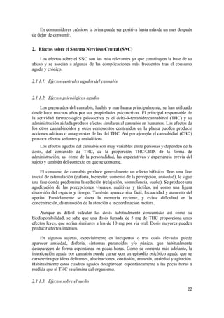 En consumidores crónicos la orina puede ser positiva hasta más de un mes después
de dejar de consumir.


2. Efectos sobre el Sistema Nervioso Central (SNC)

    Los efectos sobre el SNC son los más relevantes ya que constituyen la base de su
abuso y se asocian a algunas de las complicaciones más frecuentes tras el consumo
agudo y crónico.

2.1.1.1. Efectos centrales agudos del cannabis


2.1.1.2. Efectos psicológicos agudos

    Los preparados del cannabis, hachís y marihuana principalmente, se han utilizado
desde hace muchos años por sus propiedades psicoactivas. El principal responsable de
la actividad farmacológica psicoactiva es el delta-9-tetrahidrocannabinol (THC) y su
administración aislada produce efectos similares al cannabis en humanos. Los efectos de
los otros cannabinoides y otros compuestos contenidos en la planta pueden producir
acciones aditivas o antagonistas de las del THC. Así por ejemplo el cannabidiol (CBD)
provoca efectos sedantes y ansiolíticos.
     Los efectos agudos del cannabis son muy variables entre personas y dependen de la
dosis, del contenido de THC, de la proporción THC/CBD, de la forma de
administración, así como de la personalidad, las expectativas y experiencia previa del
sujeto y también del contexto en que se consume.

     El consumo de cannabis produce generalmente un efecto bifásico. Tras una fase
inicial de estimulación (euforia, bienestar, aumento de la percepción, ansiedad), le sigue
una fase donde predomina la sedación (relajación, somnolencia, sueño). Se produce una
agudización de las percepciones visuales, auditivas y táctiles, así como una ligera
distorsión del espacio y tiempo. También aparece risa fácil, locuacidad y aumento del
apetito. Paralelamente se altera la memoria reciente, y existe dificultad en la
concentración, disminución de la atención e incoordinación motora.

    Aunque es difícil calcular las dosis habitualmente consumidas así como su
biodisponibilidad, se sabe que una dosis fumada de 5 mg de THC proporciona unos
efectos leves, que serían similares a los de 10 mg por vía oral. Dosis mayores pueden
producir efectos intensos.

    En algunos sujetos, especialmente en inexpertos o tras dosis elevadas puede
aparecer ansiedad, disforia, síntomas paranoides y/o pánico, que habitualmente
desaparecen de forma espontánea en pocas horas. Como se comenta más adelante, la
intoxicación aguda por cannabis puede cursar con un episodio psicótico agudo que se
caracteriza por ideas delirantes, alucinaciones, confusión, amnesia, ansiedad y agitación.
Habitualmente estos cuadros agudos desaparecen espontáneamente a las pocas horas a
medida que el THC se elimina del organismo.

2.1.1.3. Efectos sobre el sueño
                                                                                       22
 