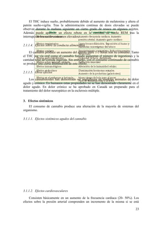 El THC induce sueño, probablemente debido al aumento de melatonina y altera el
patrón sueño-vigilia. Tras la administración continua de dosis elevadas se puede
observar durante la mañana siguiente un cierto grado de resaca en algunos sujetos.
Además puede aparecer un efecto rebote en la cantidad de sueño REM tras la
interrupción brusca de consumos elevados.

2.1.1.4. Efectos sobre la conducta alimentaria

     El cannabis produce un aumento del apetito entre 1-3 horas tras su consumo. Tanto
el THC por vía oral como el cannabis fumado aumentan el número de ingestiones y la
cantidad total de comida ingerida. Sin embargo, con el consumo continuado de cannabis
se produce una cierta disminución de este efecto.

2.1.1.5. Otros efectos

     Los cannabinoides han demostrado ser analgésicos en modelos animales de dolor
agudo y crónico. En humanos estas propiedades no se han demostrado claramente en el
dolor agudo. En dolor crónico se ha aprobado en Canadá un preparado para el
tratamiento del dolor neuropático en la esclerosis múltiple.


3. Efectos sistémicos
    El consumo de cannabis produce una alteración de la mayoría de sistemas del
organismo.

3.1.1.1. Efectos sistémicos agudos del cannabis




3.1.1.2. Efectos cardiovasculares

    Consisten básicamente en un aumento de la frecuencia cardiaca (20- 50%). Los
efectos sobre la presión arterial comprenden un incremento de la misma si se está

                                                                                   23
 