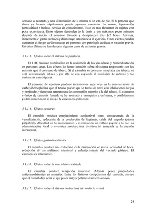 sentado o acostado y una disminución de la misma si se está de pie. Si la persona que
fuma se levanta rápidamente puede aparecer sensación de mareo, hipotensión
(ortostática) e incluso pérdida de conocimiento. Esto es más frecuente en sujetos con
poca experiencia. Estos efectos dependen de la dosis y son máximos pocos minutos
después de iniciar el consumo fumado y desaparecen tras 1-2 horas. Además,
incrementa el gasto cardíaco y disminuye la tolerancia al ejercicio. Estos efectos pueden
aumentar el riesgo cardiovascular en personas con patología cardiaca o vascular previa.
En estas últimas se han descrito algunos casos de arritmias graves.


3.1.1.3. Efectos sobre el sistema respiratorio

    El THC produce disminución en la resistencia de las vías aéreas y broncodilatación
en personas sanas. Los efectos de fumar cannabis sobre el sistema respiratorio son los
mismos que el consumo de tabaco. Si el cannabis se consume mezclada con tabaco, se
está consumiendo tabaco y por ello se está expuesto al monóxido de carbono y las
sustancias cancerígenas.

    El consumo de «porros» produce incrementos superiores en la concentración de
carboxihemoglobina que el tabaco puesto que se fuma sin filtro con inhalaciones largas
y profundas y tiene una temperatura de combustión superior a la del tabaco. El consumo
crónico de cannabis fumado se ha asociado a bronquitis y enfisema, y posiblemente
podría incrementar el riesgo de carcinoma pulmonar.


3.1.1.4. Efectos oculares

     El cannabis produce enrojecimiento conjuntival como consecuencia de la
vasodilatación, reducción de la producción de lágrimas, caída del párpado (ptosis
palpebral), dificultad en la acomodación y disminución del reflejo pupilar a la luz. La
administración local o sistémica produce una disminución marcada de la presión
intraocular.


3.1.1.5. Efectos gastrointestinales

    El cannabis produce una reducción en la producción de saliva, sequedad de boca,
reducción del peristaltismo intestinal y enlentecimiento del vaciado gástrico. El
cannabis es antiemético.


3.1.1.6. Efectos sobre la musculatura estriada

     El cannabis produce relajación muscular. Además posee propiedades
anticonvulsivantes en animales. Entre los distintos componentes del cannabis, parece
que el cannabidiol sería el que posee mayor potencial anticonvulsivo.


3.1.1.7. Efectos sobre el sistema endocrino y la conducta sexual



                                                                                      24
 