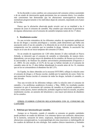 Se ha discutido si estos cambios son consecuencia del consumo crónico acumulado
o de un estado de intoxicación aguda persistente tras un consumo diario. Los estudios
más consistentes han demostrado que las alteraciones neurocognitivas descritas
normalizan progresivamente si los individuos dejan de consumir, mejorando con el paso
de los días.

    Parece que la afectación observada puede revertir casi en su totalidad a las 4
semanas de cesar el consumo de cannabis. Hay estudios que relacionan la persistencia
de algunas alteraciones con el consumo de cannabis temprano (antes de los 17 años).


   2. Rendimiento escolar
    En una revisión sistemática de los diferentes estudios de seguimiento poblacional
de uso de drogas y secuelas psicológicas y sociales, pudo demostrarse que había una
asociación entre el uso de cannabis y la obtención de un nivel de estudios mas bajo en
comparación con los controles que no tomaban la droga. Además, la asociación fue
mayor en el caso de un inicio temprano del consumo (15 años).

     En un estudio de seguimiento de 1.265 niños durante 21 años realizado en Nueva
Zelanda, se demostró que el consumo de cannabis se relacionaba, de manera dosis-
dependiente, con un riesgo mayor de abandono de los estudios, de fracaso en el acceso a
la universidad y de finalizar los estudios universitarios prematuramente (Fergusson et
al., 2003). En este estudio, el 22,5% de los que se habían iniciado en el consumo de
cannabis antes de los 15 años habían abandonado la escuela antes de los 16, mientras
que en los no consumidores el abandono fue del 3,5%.

     En España, los datos obtenidos en la encuesta ESTUDES, reflejan la relación entre
el consumo de drogas y el fracaso escolar, medido por la repetición de curso. Entre los
que presentan fracaso escolar el consumo de todas las drogas, incluido el cannabis, es
más elevado.

     Tras una revisión de los diferentes trabajos sobre la relación entre el consumo de
cannabis y los problemas académicos (Lynskey y May, 2000), los resultados pueden
resumirse en que el incremento del consumo de cannabis en el periodo académico se
asocia a notas peores, menor satisfacción, actitudes negativas hacia la escuela, un pobre
rendimiento escolar, un aumento del absentismo y una mayor prevalencia de abandono
de los estudios.


   OTROS CUADROS CLÍNICOS RELACIONADOS CON EL CONSUMO DE
CANNABIS


1. Delírium por intoxicación por cannabis.
     Aunque no es frecuente, cuando el cannabis se consume en grandes cantidades
puede producir un cuadro de delirium. Los síntomas típicos son confusión, alteraciones
de la memoria, sensación de temor, suspicacia, despersonalización, desrealización y
alteraciones sensoperceptivas. La psicopatología de estas reacciones es indistinguible de
los cuadros de delírium de otra etiología. Son cuadros clínicos transitorios y limitados

                                                                                      26
 