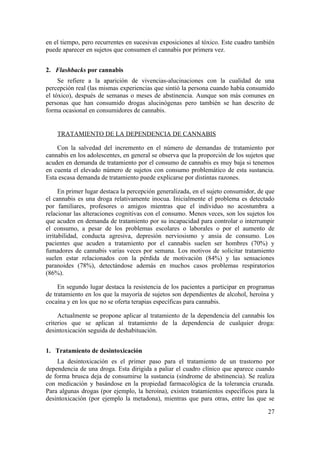 en el tiempo, pero recurrentes en sucesivas exposiciones al tóxico. Este cuadro también
puede aparecer en sujetos que consumen el cannabis por primera vez.


2. Flashbacks por cannabis
     Se refiere a la aparición de vivencias-alucinaciones con la cualidad de una
percepción real (las mismas experiencias que sintió la persona cuando había consumido
el tóxico), después de semanas o meses de abstinencia. Aunque son más comunes en
personas que han consumido drogas alucinógenas pero también se han descrito de
forma ocasional en consumidores de cannabis.


    TRATAMIENTO DE LA DEPENDENCIA DE CANNABIS

    Con la salvedad del incremento en el número de demandas de tratamiento por
cannabis en los adolescentes, en general se observa que la proporción de los sujetos que
acuden en demanda de tratamiento por el consumo de cannabis es muy baja si tenemos
en cuenta el elevado número de sujetos con consumo problemático de esta sustancia.
Esta escasa demanda de tratamiento puede explicarse por distintas razones.

      En primer lugar destaca la percepción generalizada, en el sujeto consumidor, de que
el cannabis es una droga relativamente inocua. Inicialmente el problema es detectado
por familiares, profesores o amigos mientras que el individuo no acostumbra a
relacionar las alteraciones cognitivas con el consumo. Menos veces, son los sujetos los
que acuden en demanda de tratamiento por su incapacidad para controlar o interrumpir
el consumo, a pesar de los problemas escolares o laborales o por el aumento de
irritabilidad, conducta agresiva, depresión nerviosismo y ansia de consumo. Los
pacientes que acuden a tratamiento por el cannabis suelen ser hombres (70%) y
fumadores de cannabis varias veces por semana. Los motivos de solicitar tratamiento
suelen estar relacionados con la pérdida de motivación (84%) y las sensaciones
paranoides (78%), detectándose además en muchos casos problemas respiratorios
(86%).

     En segundo lugar destaca la resistencia de los pacientes a participar en programas
de tratamiento en los que la mayoría de sujetos son dependientes de alcohol, heroína y
cocaína y en los que no se oferta terapias específicas para cannabis.

     Actualmente se propone aplicar al tratamiento de la dependencia del cannabis los
criterios que se aplican al tratamiento de la dependencia de cualquier droga:
desintoxicación seguida de deshabituación.


1. Tratamiento de desintoxicación
    La desintoxicación es el primer paso para el tratamiento de un trastorno por
dependencia de una droga. Esta dirigida a paliar el cuadro clínico que aparece cuando
de forma brusca deja de consumirse la sustancia (síndrome de abstinencia). Se realiza
con medicación y basándose en la propiedad farmacológica de la tolerancia cruzada.
Para algunas drogas (por ejemplo, la heroína), existen tratamientos específicos para la
desintoxicación (por ejemplo la metadona), mientras que para otras, entre las que se

                                                                                      27
 