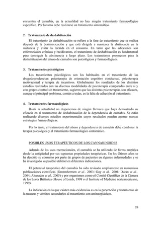encuentra el cannabis, en la actualidad no hay ningún tratamiento farmacológico
específico. Por lo tanto debe realizarse un tratamiento sintomático.


2. Tratamiento de deshabituación
    El tratamiento de deshabituación se refiere a la fase de tratamiento que se realiza
después de la desintoxicación y que está dirigida a mantener la abstinencia en la
sustancia y evitar la recaída en el consumo. En tanto que las adicciones son
enfermedades crónicas y recidivantes, el tratamiento de deshabituación es fundamental
para conseguir la abstinencia a largo plazo. Los tratamientos propuestos para la
deshabituación del abuso de cannabis son psicológicos y farmacológicos.


3. Tratamientos psicológicos
    Los tratamientos psicológicos son los habituales en el tratamiento de las
drogodependencias: psicoterapia de orientación cognitivo conductual, psicoterapia
motivacional y terapia de incentivos. Globalmente los resultados de los distintos
estudios realizados con las diversas modalidades de psicoterapia comparadas entre si y
con grupos control sin tratamiento, sugieren que las distintas psicoterapias son eficaces,
aunque el principal problema, común a todas, es la falta de adhesión al tratamiento.


4. Tratamientos farmacológicos
     Hasta la actualidad no disponemos de ningún fármaco que haya demostrado su
eficacia en el tratamiento de deshabituación de la dependencia de cannabis. Se están
realizando diversos estudios experimentales cuyos resultados pueden aportar nuevas
estrategias farmacológicas.

     Por lo tanto, el tratamiento del abuso y dependencia de cannabis debe combinar la
terapia psicológica y el tratamiento farmacológico sintomático.


    POSIBLES USOS TERAPÉUTICOS DE LOS CANNABINOIDES

     Además de los usos recreacionales, el cannabis se ha utilizado de forma empírica
desde la antigüedad por sus supuestas propiedades terapéuticas. En los últimos años se
ha descrito su consumo por parte de grupos de pacientes en algunas enfermedades y se
ha investigado su posible utilidad en diferentes indicaciones.

     El potencial terapéutico del cannabis ha sido revisado ampliamente en numerosas
publicaciones científicas (Grotenhermen et al., 2003; Guy et al., 2004; Duran et al.,
2004; Abanades et al., 2005) y por organismos como el Comité Científico de la Cámara
de los Lores Británica (House of Lords, 1998 o el Institute of Medicine norteamericano,
1999).

     La indicación en la que existen más evidencias es en la prevención y tratamiento de
la nauseas y vómitos secundarios al tratamiento con antineoplásicos.



                                                                                       28
 