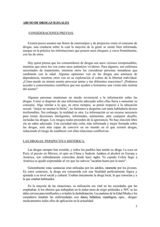 ABUSO DE DROGAS ILEGALES


    CONSIDERACIONES PREVIAS.


   Existen pocos asuntos tan llenos de estereotipos y de prejuicios como el consumo de
drogas, una conducta sobre la cual la mayoría de la gente se siente bien informada,
aunque en la práctica las informaciones que poseen unos choquen, a veces frontalmente,
con las de otros.

    Hay quien piensa que los consumidores de drogas son unos viciosos irresponsables,
mientras que otros los ven como unos auténticos vividores. Para algunos, son enfermos
necesitados de tratamiento, mientras otros los consideran personas inmaduras que
cambiarán con la edad. Algunas opiniones ven en las drogas una amenaza de
dependencia, mientras otros ven en su exploración el colmo de la libertad individual.
¿Cómo puede un mismo asunto provocar tantas y tan diferentes reacciones? ¿Podemos
acceder a conocimientos científicos que nos ayuden a formarnos una visión más realista
del asunto?

    Algunas personas mantienen un miedo reverencial a la información sobre las
drogas. Como si disponer de una información adecuada sobre ellas fuera a aumentar su
consumo. Algo similar a lo que, en otros tiempos, se pensó respecto a la educación
sexual: “mejor no mentar la bicha”, no fuéramos a despertar con tanta habladuría deseos
irrefrenables. Sin embargo, la realidad es otra. La información es un recurso necesario
para tomar decisiones inteligentes, informadas, autónomas, ante cualquier desafío,
incluidas las drogas. Los riesgos reales proceden de la ignorancia. No hay elección libre
sin un saber adecuado. Una sociedad más culta, más informada y mejor formada sobre
las drogas, será más capaz de convivir en un mundo en el que existen drogas,
reduciendo el riesgo de establecer con ellas relaciones conflictivas.


LAS DROGAS: PERSPECTIVA HISTÓRICA.

   Las drogas siempre han existido, y todos los pueblos han tenido su droga. La coca en
Perú, el peyote en México, el opio en China y Sudeste Asiático, el alcohol en Europa y
América, son sobradamente conocidos desde hace siglos. Ya cuando Colón llegó a
América se quedó sorprendido al ver que los nativos "sacaban humo por la nariz".

    Generalmente estas sustancias eran utilizadas por los adultos, raramente por los jóvenes.
En estos contextos, la droga era consumida con una finalidad perfectamente lógica y
ajustada a su nivel social y cultural. Usaban únicamente la droga local, la que conocían y a
la que estaban habituados.

    En la mayoría de las situaciones, su utilización era vital en las sociedades que las
empleaban. A los obreros que trabajaban en la ardua tarea de erigir pirámides a 50°C se les
daba cerveza para tonificarles y evitarles la deshidratación. Las parteras de la Edad Media y los
curanderos trataban las enfermedades con datura, belladona, mandrágora, opio... drogas/
medicamentos todos ellos de aplicación en la actualidad.
                                                                                               3
 