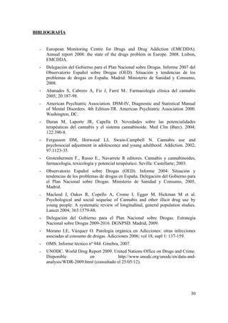 BIBLIOGRAFÍA


  -   European Monitoring Centre for Drugs and Drug Addiction (EMCDDA).
      Annual report 2008: the state of the drugs problem in Europe. 2008. Lisbon,
      EMCDDA.
  -   Delegación del Gobierno para el Plan Nacional sobre Drogas. Informe 2007 del
      Observatorio Español sobre Drogas (OED). Situación y tendencias de los
      problemas de drogas en España. Madrid: Ministerio de Sanidad y Consumo,
      2008.
  -   Abanades S, Cabrero A, Fiz J, Farré M.: Farmacología clínica del cannabis
      2005; 20:187-98.
  -   American Psychiatric Association. DSM-IV, Diagnostic and Statistical Manual
      of Mental Disorders. 4th Edition-TR. American Psychiatric Association 2000.
      Washington, DC.
  -   Duran M, Laporte JR, Capella D. Novedades sobre las potencialidades
      terapéuticas del cannabis y el sistema cannabinoide. Med Clin (Barc). 2004;
      122:390-8.
  -   Fergusson DM, Horwood LJ, Swain-Campbell N. Cannabis use and
      psychosocial adjustment in adolescence and young adulthood. Addiction. 2002;
      97:1123-35.
  -   Grotenhermen F., Russo E., Navarrete R editores. Cannabis y cannabinoides,
      farmacología, toxicología y potencial terapéutico. Sevilla: Castellarte; 2003.
  -   Observatorio Español sobre Drogas (OED). Informe 2004: Situación y
      tendencias de los problemas de drogas en España. Delegación del Gobierno para
      el Plan Nacional sobre Drogas. Ministerio de Sanidad y Consumo, 2005,
      Madrid.
  -   Macleod J, Oakes R, Copello A, Crome I, Egger M, Hickman M et al.
      Psychological and social sequelae of Cannabis and other illicit drug use by
      young people: A systematic review of longitudinal, general population studies.
      Lancet 2004; 363:1579-88.
  -   Delegación del Gobierno para el Plan Nacional sobre Drogas. Estrategia
      Nacional sobre Drogas 2009-2016. DGNPSD. Madrid, 2009.
  -   Morano LE, Vázquez O. Patología orgánica en Adicciones: otras infecciones
      asociadas al consumo de drogas. Adicciones 2006; vol 18, supl 1: 137-159.
  -   OMS. Informe técnico nº 944. Ginebra, 2007.
  -   UNODC. World Drug Report 2009. United Nations Office on Drugs and Crime.
      Disponible          en             http://www.unodc.org/unodc/en/data-and-
      analysis/WDR-2009.html (consultado el 25/05/12).




                                                                                 30
 