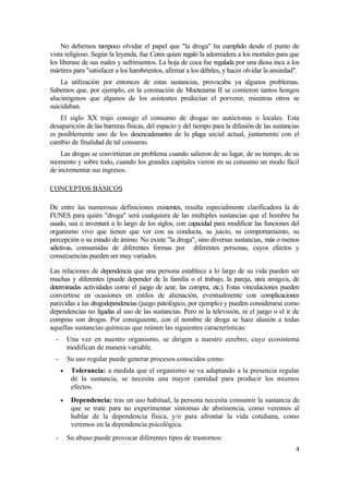 No debemos tampoco olvidar el papel que "la droga" ha cumplido desde el punto de
vista religioso. Según la leyenda, fue Ceres quien regaló la adormidera a los mortales para que
los liberase de sus males y sufrimientos. La hoja de coca fue regalada por una diosa inca a los
mártires para "satisfacer a los hambrientos, afirmar a los débiles, y hacer olvidar la ansiedad".
    La utilización por entonces de estas sustancias, provocaba ya algunos problemas.
Sabemos que, por ejemplo, en la coronación de Moctezuma II se comieron tantos hongos
alucinógenos que algunos de los asistentes predecían el porvenir, mientras otros se
suicidaban.
    El siglo XX trajo consigo el consumo de drogas no autóctonas o locales. Esta
desaparición de las barreras físicas, del espacio y del tiempo para la difusión de las sustancias
es posiblemente uno de los desencadenantes de la plaga social actual, juntamente con el
cambio de finalidad de tal consumo.
    Las drogas se convirtieran en problema cuando salieron de su lugar, de su tiempo, de su
momento y sobre todo, cuando los grandes capitales vieron en su consumo un modo fácil
de incrementar sus ingresos.

CONCEPTOS BÁSICOS

De entre las numerosas definiciones existentes, resulta especialmente clarificadora la de
FUNES para quién "droga" será cualquiera de las múltiples sustancias que el hombre ha
usado, usa o inventará a lo largo de los siglos, con capacidad para modificar las funciones del
organismo vivo que tienen que ver con su conducta, su juicio, su comportamiento, su
percepción o su estado de ánimo. No existe "la droga", sino diversas sustancias, más o menos
adictivas, consumidas de diferentes formas por diferentes personas, cuyos efectos y
consecuencias pueden ser muy variados.

Las relaciones de dependencia que una persona establece a lo largo de su vida pueden ser
muchas y diferentes (puede depender de la familia o el trabajo, la pareja, un/a amigo/a, de
determinadas actividades como el juego de azar, las compra, etc.). Estas vinculaciones pueden
convertirse en ocasiones en estilos de alienación, eventualmente con complicaciones
parecidas a las drogodependencias (juego patológico, por ejemplo) y pueden considerarse como
dependencias no ligadas al uso de las sustancias. Pero ni la televisión, ni el juego o el ir de
compras son drogas. Por consiguiente, con el nombre de droga se hace alusión a todas
aquellas sustancias químicas que reúnen las siguientes características:
  -       Una vez en nuestro organismo, se dirigen a nuestro cerebro, cuyo ecosistema
          modifican de manera variable.
  -       Su uso regular puede generar procesos conocidos como:
      •    Tolerancia: a medida que el organismo se va adaptando a la presencia regular
           de la sustancia, se necesita una mayor cantidad para producir los mismos
           efectos.
      •    Dependencia: tras un uso habitual, la persona necesita consumir la sustancia de
           que se trate para no experimentar síntomas de abstinencia, como veremos al
           hablar de la dependencia física, y/o para afrontar la vida cotidiana, como
           veremos en la dependencia psicológica.
  -       Su abuso puede provocar diferentes tipos de trastornos:
                                                                                               4
 