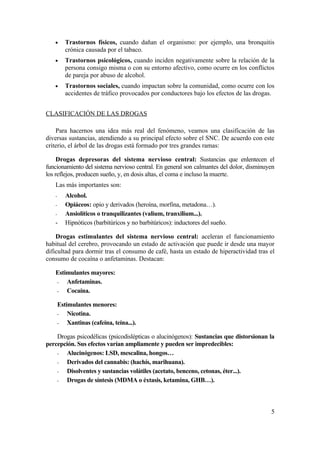 •      Trastornos físicos, cuando dañan el organismo: por ejemplo, una bronquitis
          crónica causada por el tabaco.
   •      Trastornos psicológicos, cuando inciden negativamente sobre la relación de la
          persona consigo misma o con su entorno afectivo, como ocurre en los conflictos
          de pareja por abuso de alcohol.
   •      Trastornos sociales, cuando impactan sobre la comunidad, como ocurre con los
          accidentes de tráfico provocados por conductores bajo los efectos de las drogas.


CLASIFICACIÓN DE LAS DROGAS

    Para hacernos una idea más real del fenómeno, veamos una clasificación de las
diversas sustancias, atendiendo a su principal efecto sobre el SNC. De acuerdo con este
criterio, el árbol de las drogas está formado por tres grandes ramas:

     Drogas depresoras del sistema nervioso central: Sustancias que enlentecen el
funcionamiento del sistema nervioso central. En general son calmantes del dolor, disminuyen
los reflejos, producen sueño, y, en dosis altas, el coma e incluso la muerte.
   Las más importantes son:
   -      Alcohol.
   -      Opiáceos: opio y derivados (heroína, morfina, metadona…).
   -      Ansiolíticos o tranquilizantes (valium, tranxilium...).
   -      Hipnóticos (barbitúricos y no barbitúricos): inductores del sueño.

    Drogas estimulantes del sistema nervioso central: aceleran el funcionamiento
habitual del cerebro, provocando un estado de activación que puede ir desde una mayor
dificultad para dormir tras el consumo de café, hasta un estado de hiperactividad tras el
consumo de cocaína o anfetaminas. Destacan:

   Estimulantes mayores:
   -   Anfetaminas.
   -   Cocaína.

       Estimulantes menores:
       -   Nicotina.
       -   Xantinas (cafeína, teína...).

    Drogas psicodélicas (psicodislépticas o alucinógenos): Sustancias que distorsionan la
percepción. Sus efectos varían ampliamente y pueden ser impredecibles:
    -  Alucinógenos: LSD, mescalina, hongos…
    -  Derivados del cannabis: (hachís, marihuana).
    -  Disolventes y sustancias volátiles (acetato, benceno, cetonas, éter...).
    -  Drogas de síntesis (MDMA o éxtasis, ketamina, GHB…).



                                                                                         5
 