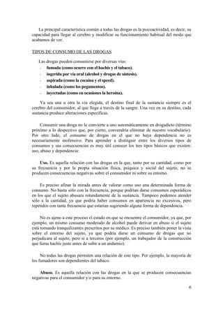 La principal característica común a todas las drogas es la psicoactividad, es decir, su
capacidad para llegar al cerebro y modificar su funcionamiento habitual del modo que
acabamos de ver.

TIPOS DE CONSUMO DE LAS DROGAS

   Las drogas pueden consumirse por diversas vías:
   -   fumada (como ocurre con el hachís y el tabaco).
   -   ingerida por vía oral (alcohol y drogas de síntesis).
   -   aspirada (como la cocaína y el speed).
   -   inhalada (como los pegamentos).
   -   inyectadas (como en ocasiones la heroína).

    Ya sea una u otra la vía elegida, el destino final de la sustancia siempre es el
cerebro del consumidor, al que llega a través de la sangre. Una vez en su destino, cada
sustancia produce alteraciones específicas.

     Consumir una droga no le convierte a uno automáticamente en drogadicto (término
próximo a lo despectivo que, por cierto, convendría eliminar de nuestro vocabulario).
Por otro lado, el consumo de drogas en el que no haya dependencia no es
necesariamente inofensivo. Para aprender a distinguir entre los diversos tipos de
consumos y sus consecuencias es muy útil conocer los tres tipos básicos que existen:
uso, abuso y dependencia:

    Uso. Es aquella relación con las drogas en la que, tanto por su cantidad, como por
su frecuencia y por la propia situación física, psíquica y social del sujeto, no se
producen consecuencias negativas sobre el consumidor ni sobre su entorno.

    Es preciso afinar la mirada antes de valorar como uso una determinada forma de
consumo. No basta sólo con la frecuencia, porque podrían darse consumos esporádicos
en los que el sujeto abusara rotundamente de la sustancia. Tampoco podemos atender
sólo a la cantidad, ya que podría haber consumos en apariencia no excesivos, pero
repetidos con tanta frecuencia que estarían sugiriendo alguna forma de dependencia.

     No es ajeno a este proceso el estado en que se encuentre el consumidor, ya que, por
ejemplo, un mismo consumo moderado de alcohol puede derivar en abuso si el sujeto
está tomando tranquilizantes prescritos por su médico. Es preciso también poner la vista
sobre el entorno del sujeto, ya que podría darse un consumo de drogas que no
perjudicara al sujeto, pero sí a terceros (por ejemplo, un trabajador de la construcción
que fuma hachís justo antes de subir a un andamio).

     No todas las drogas permiten una relación de este tipo. Por ejemplo, la mayoría de
los fumadores son dependientes del tabaco.

    Abuso. Es aquella relación con las drogas en la que se producen consecuencias
negativas para el consumidor y/o para su entorno.

                                                                                        6
 