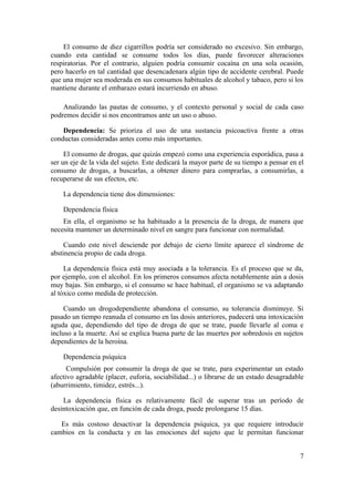 El consumo de diez cigarrillos podría ser considerado no excesivo. Sin embargo,
cuando esta cantidad se consume todos los días, puede favorecer alteraciones
respiratorias. Por el contrario, alguien podría consumir cocaína en una sola ocasión,
pero hacerlo en tal cantidad que desencadenara algún tipo de accidente cerebral. Puede
que una mujer sea moderada en sus consumos habituales de alcohol y tabaco, pero si los
mantiene durante el embarazo estará incurriendo en abuso.

    Analizando las pautas de consumo, y el contexto personal y social de cada caso
podremos decidir si nos encontramos ante un uso o abuso.

    Dependencia: Se prioriza el uso de una sustancia psicoactiva frente a otras
conductas consideradas antes como más importantes.

     El consumo de drogas, que quizás empezó como una experiencia esporádica, pasa a
ser un eje de la vida del sujeto. Este dedicará la mayor parte de su tiempo a pensar en el
consumo de drogas, a buscarlas, a obtener dinero para comprarlas, a consumirlas, a
recuperarse de sus efectos, etc.

    La dependencia tiene dos dimensiones:

    Dependencia física
    En ella, el organismo se ha habituado a la presencia de la droga, de manera que
necesita mantener un determinado nivel en sangre para funcionar con normalidad.

     Cuando este nivel desciende por debajo de cierto límite aparece el síndrome de
abstinencia propio de cada droga.

     La dependencia física está muy asociada a la tolerancia. Es el proceso que se da,
por ejemplo, con el alcohol. En los primeros consumos afecta notablemente aún a dosis
muy bajas. Sin embargo, si el consumo se hace habitual, el organismo se va adaptando
al tóxico como medida de protección.

     Cuando un drogodependiente abandona el consumo, su tolerancia disminuye. Si
pasado un tiempo reanuda el consumo en las dosis anteriores, padecerá una intoxicación
aguda que, dependiendo del tipo de droga de que se trate, puede llevarle al coma e
incluso a la muerte. Así se explica buena parte de las muertes por sobredosis en sujetos
dependientes de la heroína.

    Dependencia psíquica
      Compulsión por consumir la droga de que se trate, para experimentar un estado
afectivo agradable (placer, euforia, sociabilidad...) o librarse de un estado desagradable
(aburrimiento, timidez, estrés...).

    La dependencia física es relativamente fácil de superar tras un período de
desintoxicación que, en función de cada droga, puede prolongarse 15 días.

   Es más costoso desactivar la dependencia psíquica, ya que requiere introducir
cambios en la conducta y en las emociones del sujeto que le permitan funcionar


                                                                                        7
 