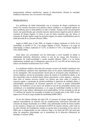 psíquicamente (obtener satisfacción, superar el aburrimiento, afrontar la ansiedad,
establecer relaciones, etc.) sin recurrir a las drogas.


PROBLEMÁTICA

    Los problemas de salud relacionados con el consumo de drogas constituyen un
motivo de consulta frecuente en la práctica clínica cotidiana y su magnitud supone un
grave problema para la salud pública en todo el mundo. Aunque existe una percepción
social, casi generalizada, que concede mayores repercusiones negativas para la salud al
consumo de drogas ilegales, lo cierto es que los datos muestran que, por ahora, el
consumo de drogas legales ocupa los primeros lugares en cuanto a problemática para la
salud derivada de su consumo (Pereiro 2006).

   Según la OMS, para el año 2002, en España el tabaco explicaría el 16,8% de la
mortalidad, el alcohol el 3% y las drogas ilegales el 0,6%. Respecto a la carga de
enfermedad, el tabaco explicaría el 12,3%, el alcohol el 7,6% y las drogas ilegales el
3,9% (WHO 2005).

   Estos datos son coincidentes con los observados a nivel mundial en donde la
enfermedad pulmonar obstructiva crónica es una de las causas más frecuentes e
importantes de morbi-mortalidad a escala mundial (Morera 2005) y es un hecho
ampliamente aceptado que el tabaquismo causa de un 25 a un 30% de las muertes por
cáncer con distintas localizaciones (Levi 1999).

    Los problemas médicos derivados del consumo excesivo de alcohol constituyen uno
de los problemas sanitarios más importantes tanto en los países industrializados como
en los emergentes. Del reconocimiento inicial para la asociación entre alcoholismo y
cirrosis hepática, una de las principales causas de muerte en la población adulta, se ha
ido conociendo como el alcohol puede afectar gravemente a otros órganos y sistemas,
entre ellos el sistema nervioso central. Los efectos que tiene sobre el cerebro el
consumo agudo o continuado de alcohol posibilitan la aparición de múltiples daños y
enfermedades neurológicas de frecuente aparición así como la propia enfermedad
adictiva. En definitiva, el uso nocivo de alcohol es uno de los principales factores que
contribuyen a la mortalidad prematura y a la carga de morbilidad evitable en todo el
mundo, por lo que influye sobremanera en la salud pública. Se han estimado en más de
2,3 millones de muertes las asociadas al alcohol en el mundo para el año 2002, lo que
supuso un 4.4% de la carga mundial de morbilidad (OMS 2007).

    En las dos últimas décadas del siglo XX, el consumo de drogas ilegales adquirió
especial trascendencia en relación con las complicaciones infecciosas derivadas del
consumo de drogas focalizadas en el SIDA. Esta enfermedad incidió de forma notable
en los usuarios a drogas por vía parenteral (UDVP) de nuestro entorno, sobre todo en
los años iniciales de la pandemia, cuando en nuestro país el porcentaje de los casos de
SIDA que se diagnosticaba en este colectivo llegó a ser hasta del 68% del total para
todas las categorías relacionadas con la transmisión de la infección (Ministerio de
Sanidad y Consumo 2009).

                                                                                      8
 