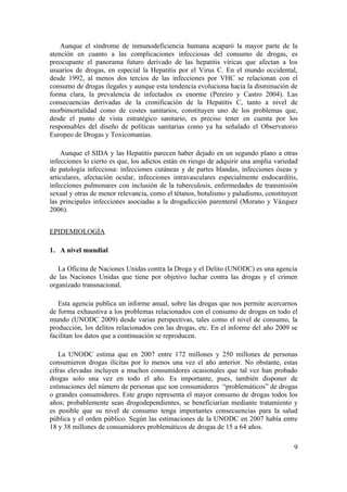 Aunque el síndrome de inmunodeficiencia humana acaparó la mayor parte de la
atención en cuanto a las complicaciones infecciosas del consumo de drogas, es
preocupante el panorama futuro derivado de las hepatitis víricas que afectan a los
usuarios de drogas, en especial la Hepatitis por el Virus C. En el mundo occidental,
desde 1992, al menos dos tercios de las infecciones por VHC se relacionan con el
consumo de drogas ilegales y aunque esta tendencia evoluciona hacia la disminución de
forma clara, la prevalencia de infectados es enorme (Pereiro y Castro 2004). Las
consecuencias derivadas de la cronificación de la Hepatitis C, tanto a nivel de
morbimortalidad como de costes sanitarios, constituyen uno de los problemas que,
desde el punto de vista estratégico sanitario, es preciso tener en cuenta por los
responsables del diseño de políticas sanitarias como ya ha señalado el Observatorio
Europeo de Drogas y Toxicomanías.

    Aunque el SIDA y las Hepatitis parecen haber dejado en un segundo plano a otras
infecciones lo cierto es que, los adictos están en riesgo de adquirir una amplia variedad
de patología infecciosa: infecciones cutáneas y de partes blandas, infecciones óseas y
articulares, afectación ocular, infecciones intravasculares especialmente endocarditis,
infecciones pulmonares con inclusión de la tuberculosis, enfermedades de transmisión
sexual y otras de menor relevancia, como el tétanos, botulismo y paludismo, constituyen
las principales infecciones asociadas a la drogadicción parenteral (Morano y Vázquez
2006).


EPIDEMIOLOGÍA

1. A nivel mundial

   La Oficina de Naciones Unidas contra la Droga y el Delito (UNODC) es una agencia
de las Naciones Unidas que tiene por objetivo luchar contra las drogas y el crimen
organizado transnacional.

   Esta agencia publica un informe anual, sobre las drogas que nos permite acercarnos
de forma exhaustiva a los problemas relacionados con el consumo de drogas en todo el
mundo (UNODC 2009) desde varias perspectivas, tales como el nivel de consumo, la
producción, los delitos relacionados con las drogas, etc. En el informe del año 2009 se
facilitan los datos que a continuación se reproducen.

   La UNODC estima que en 2007 entre 172 millones y 250 millones de personas
consumieron drogas ilícitas por lo menos una vez el año anterior. No obstante, estas
cifras elevadas incluyen a muchos consumidores ocasionales que tal vez han probado
drogas solo una vez en todo el año. Es importante, pues, también disponer de
estimaciones del número de personas que son consumidores “problemáticos” de drogas
o grandes consumidores. Este grupo representa el mayor consumo de drogas todos los
años; probablemente sean drogodependientes, se beneficiarían mediante tratamiento y
es posible que su nivel de consumo tenga importantes consecuencias para la salud
pública y el orden público. Según las estimaciones de la UNODC en 2007 había entre
18 y 38 millones de consumidores problemáticos de drogas de 15 a 64 años.

                                                                                       9
 