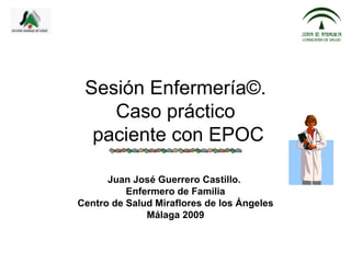 Sesión Enfermería©.
    Caso práctico
  paciente con EPOC

      Juan José Guerrero Castillo.
          Enfermero de Familia
Centro de Salud Miraflores de los Ángeles
              Málaga 2009
 