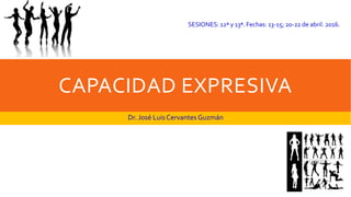 CAPACIDAD EXPRESIVA
Dr. José Luis Cervantes Guzmán
SESIONES: 12ª y 13ª. Fechas: 13-15; 20-22 de abril. 2016.
 