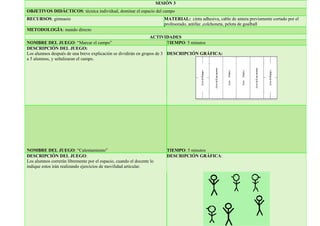 SESIÓN 3
OBJETIVOS DIDÁCTICOS: técnica individual, dominar el espacio del campo
RECURSOS: gimnasio MATERIAL: cinta adhesiva, cable de antera previamente cortado por el
profesorado, antifaz ,colchoneta, pelota de goalball
METODOLOGÍA: mando directo
ACTIVIDADES
NOMBRE DEL JUEGO: “Marcar el campo” TIEMPO: 5 minutos
DESCRIPCIÓN DEL JUEGO:
Los alumnos después de una breve explicación se dividirán en grupos de 3
a 5 alumnos, y señalizaran el campo.
DESCRIPCIÓN GRÁFICA:
NOMBRE DEL JUEGO: “Calentamiento” TIEMPO: 5 minutos
DESCRIPCIÓN DEL JUEGO:
Los alumnos correrán libremente por el espacio, cuando el docente lo
indique estos irán realizando ejercicios de movilidad articular.
DESCRIPCIÓN GRÁFICA:
 