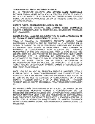 TERCER PUNTO.- INSTALACION DE LA SESION:
EL   C. PRESIDENTE MUNICIPAL ARQ. ARTURO YAÑEZ CABANILLAS,
DECLARA FORMALMENTE INSTALADA LA TERCERA SESIÓN DE CABILDO
DEL H. AYUNTAMIENTO DE ELOTA PERIODO CONSTITUCIONAL 2011-2013,
SIENDO LAS 08:10 (OCHO HORAS), DEL DIA 03 (TRES) DE MARZO DEL AÑO
2011(DOS MIL ONCE).

CUARTO PUNTO.- APROBACION DEL ORDEN DEL DIA:
EL C. PRESIDENTE MUNICIPAL, ARQ. ARTURO YAÑEZ CABANILLAS,
SOMETE A CONSIDERACIÓN EL ORDEN DEL DÍA, SIENDO ESTE APROBADO
POR UNANIMIDAD.

QUINTO PUNTO.- ANALISIS, DISCUSIÓN Y EN SU CASO APROBACION DE
SELECCION DE SINDICOS MUNICIPALES 2011-2013
TOMA LA PALABRA EL PRESIDENTE MUNICIPAL ARTURO YÁÑEZ
CABANILLAS Y COMENTA QUE DE ACUERDO A LO APROBADO EN LA
SESIÓN DE CABILDO DEL DÍA 23 FEBRERO DEL PRESENTE AÑO, ESTAMOS
CELEBRANDO ESTA SESIÓN EXTRAORDINARIA        PARA APROBAR EL
FORMATO DE CONVOCATORIA PARA ELECCIÓN DE               SÍNDICOS
MUNICIPALES EN SUS DOS MODALIDADES, PARA LO CUAL SE LES HIZO
LLEGAR COPIA DE LOS PROYECTOS DE CONVOCATORIA, QUE FUERON
ELABORADOS POR LA COMISIÓN DE GOBERNACIÓN DE ESTE
AYUNTAMIENTO EN CONJUNTO CON EL SECRETARIO, POR LO QUE EN
VIRTUD DE HABER TENIDO CON LA DEBIDA ANTICIPACIÓN LA
DOCUMENTACIÓN PARA SU ANÁLISIS, LES PREGUNTO A USTEDES SI
TIENEN ALGUNA OBSERVACIÓN, OPINIÓN, CAMBIO O RECOMENDACIÓN
QUE HACER A LAS MISMAS.

HACE USO DE LA VOZ LA REGIDORA MARCELA MARTÍNEZ VEGA Y
EXPRESA QUE ELLA LEYÓ CON DETENIMIENTO LOS DOS PROYECTOS DE
CONVOCATORIA Y SOLAMENTE TIENE UNA SUGERENCIA QUE HACER, EN
EL SENTIDO DE QUE SE AGREGUE LA CONVOCATORIA EN LA BASE
CUARTA, FRACCIÓN CUARTA Y EN LA BASE DOCEAVA,      FRACCIÓN
TERCERA QUE SE ACEPTA CREDENCIAL PARA VOTAR CON TERMINACIÓN
03.

NO HABIENDO MÁS COMENTARIOS EN ESTE PUNTO DEL ORDEN DEL DÍA
EL PRESIDENTE MUNICIPAL SOMETE A CONSIDERACIÓN DE LOS
PRESENTES SI ESTÁN DE ACUERDO CON LA PROPUESTA DE LA REGIDORA
MARCELA MARTÍNEZ VEGA Y DE LOS PROYECTOS DE CONVOCATORIA
PARA ELECCIONES SÍNDICOS POR PLEBISCITO Y ASAMBLEA GENERAL, SI
ESTÁN POR LA AFIRMATIVA MANIFESTARSE DE MANERA ECONÓMICA
LEVANTANDO LA MANO, SIENDO ASÍ APROBADO POR UNANIMIDAD DE LOS
PRESENTES.




                                2
 