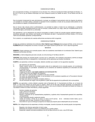 CONVOCAT ORIA

El H. Ayuntamiento de Elota, con fundamento en los artículos 110 y 128 de la Constitución Política del Estado de Sinaloa, 11,
68, 69 y 70 de la Ley de Gobierno Municipal, así como mediante acuerdo de Cabildo de fecha 23 de Febrero del dos mil
once; y

                                                  CONSIDERANDO

Que el propósito fundamental de esta administración municipal, es privilegiar el acercamiento entre los órganos de gobierno
y la sociedad en el ámbito político y fomentar la expresión de los ciudadanos a través de los procesos democráticos en los
que prevalezca el respeto y el entendimiento social.


Que el vínculo más cercano entre la administración y la sociedad se realiza a través de sus sindicaturas y comisarías
municipales repartidas estratégicamente por todo el municipio, quienes tienen a su cargo, velar por el establecimiento de un
nivel de vida digno y armonioso en su comunidad.

Que atendiendo a que la designación de síndicos municipales se realiza a través de consulta popular mediante plebiscito y
asambleas generales, este proceso será llevado por la Secretaría de este H. Ayuntamiento de Elota Sinaloa, a fin de que
realice las actividades operativas correspondientes.

Por lo anterior, en cumplimiento de nuestras atribuciones acordamos emitir la siguiente:

                                                  CONVOCATORIA

A todos los ciudadanos residentes de la sindicatura Gral. Gabriel Leyva Velázquez del municipio de Elota, se les convoca al
PLEBISCITO para la designación de síndico municipal, que fungirá durante el periodo 2011-2013, bajo las siguientes:
                                                          BASES

PRIMERA. Podrán participar en la consulta popular, todos los ciudadanos avecindados en la sindicatura Gral. Gabriel Leyva
Velázquez del Municipio de Elota.

SEGUNDA. La fecha designada para esta consulta, es el día domingo 27 de Marzo del 2011.

TERCERA. Este proceso de consulta popular, da inicio con la publicación de la presente convocatoria y termina al otorgar
el H. Ayuntamiento de Elota, la designación y nombramiento de los aspirantes que resulten triunfadores.

CUARTA. Los aspirantes a síndicos municipales, deberán acreditar que cumplen con los siguientes requisitos:

I.-        Ser mexicano por nacimiento.
II.-       Residir cuando menos un año ininterrumpido antes de la celebración de la consulta popular, en la sindicatura
           correspondiente, lo cual deberá acreditarse con la constancia de residencia expedida por la Secretaría de este
           H. Ayuntamiento.
III.-      Saber leer y escribir.
IV.-       Credencial de elector. ( se acepta credencia con terminación 03 )
V.-        CURP (Clave Única del Registro de Población).
VI.-       Ser mayor de 21 años de edad cumplidos al día de la consulta.
VII.-      No contar con antecedentes penales, lo cual acreditará con la constancia expedida por la Procuraduría General
           de Justicia del estado de Sinaloa.
VIII.-     No haber sido electo en el periodo inmediato anterior; y
IX.-       No ser funcionario de ningún nivel de gobierno a partir del día siguiente de la publicación de la convocatoria.

QUINTA. Los aspirantes a síndico deberán presentar ante la Secretaría del H. Ayuntamiento de Elota, en un horario de
09:00 a 17:00 horas solicitud por escrito para su registro, dentro de los diez días naturales siguientes a la publicación de
esta convocatoria de acuerdo al Articulo 68 Fracción II, Inciso C de la Ley de Gobierno Municipal del Estado de Sinaloa, la
cual deberá contener los datos informativos y anexos siguientes:

I.-        Nombre completo del aspirante.
II.-       Lugar y fecha de nacimiento.
III.-      Domicilio actual y ocupación.
IV.-       Nombre y domicilio de sus representantes propietarios y suplente ante el representante general de la asamblea
           correspondiente.
V.-        Cuatro fotografías tamaño credencial reciente.
VI.-       Listado de nombre y firmas de un grupo no menor de 50 vecinos de la sindicatura donde resida, que lo
           propongan para tal cargo, anotando su clave de elector, y
VII.-      Documento en que se contenga el programa de trabajo que propone para el desempeño de sus funciones.

SEXTA.- Son obligaciones de los aspirantes a síndicos municipales, durante el proceso de consulta popular, las siguientes:

I.-        Respetar a los diversos aspirantes al mismo cargo.
II.-       Abstenerse de emplear el nombre y/o emblemas de un partido político.
III.-      Suspender cualquier actividad proselitista el día 26 de Marzo del año en curso, a las 23:59 horas.



                                                              3
 