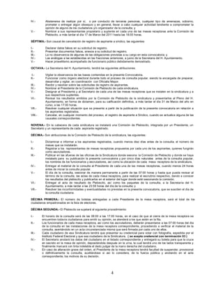 IV.-       Abstenerse de realizar por sí, o por conducto de terceras personas, cualquier tipo de amenazas, soborno,
           prometer o entregar algún obsequio y en general, llevar a cabo cualquier actividad tendiente a comprometer la
           opinión de alguno de los ciudadanos y/o organizador de la consulta; y
V.-        Nombrar a sus representantes propietario y suplente en cada una de las mesas receptoras ante la Comisión de
           Plebiscito, a más tardar el día 17 de Marzo del 2011 hasta las 18:00 horas.

SÉPTIMA.- Son causal de cancelación de registro de aspirante a síndico, las siguientes:

I.-        Declarar datos falsos en su solicitud de registro.
II.-       Presentar documentos falsos, anexos a su solicitud de registro.
III.-      La no observancia de algunas de las obligaciones previstas a su cargo en esta convocatoria; y
IV.-       Las análogas a las establecidas en las fracciones anteriores, a juicio de la Secretaria del H. Ayuntamiento.
V.-        Hacer proselitismo acompañado de funcionario público debidamente demostrado.

OCTAVA.- La Secretaria del H. Ayuntamiento, tendrá las siguientes atribuciones:

 I.-       Vigilar la observancia de las bases contenidas en la presente Convocatoria.
II.-       Funcionar como órgano electoral durante todo el proceso de consulta popular, siendo la encargada de preparar,
           desarrollar y vigilar, en coordinación con Oficialia Mayor.
III.-      Recibir y resolver sobre las solicitudes de registro de aspirantes.
IV.-       Nombrar al Presidente de la Comisión de Plebiscito de cada sindicatura.
V.-        Designar al Presidente y al Secretario de cada una de las mesas receptoras que se instalen en la sindicatura y a
           sus respectivos suplentes.
VI.-       Revisar los resultados emitidos por la Comisión de Plebiscito de la sindicatura y presentarlos al Pleno del H.
           Ayuntamiento, en forma de dictamen, para su calificación definitiva, a más tardar el día 31 de Marzo del año en
           curso, a las 17:00 horas.
VII.-      Resolver cualquier situación que se presente a partir de la publicación de la presente convocatoria en relación a
           los aspirantes registrados.
VIII.-     Cancelar, en cualquier momento del proceso, el registro de aspirante a Síndico, cuando se actualice alguna de las
           causales correspondientes.

NOVENA.- En la cabecera de cada sindicatura se instalará una Comisión de Plebiscito, integrada por un Presidente, un
Secretario y un representante de cada aspirante registrado.

DÉCIMA.- Son atribuciones de la Comisión de Plebiscito de la sindicatura, las siguientes:

I.-        Dictaminar e informar a los aspirantes registrados, cuando menos diez días antes de la consulta, el número de
           mesas que se instalarán.
II.-       Registrar a los representantes de mesas receptoras propuestos por cada uno de los aspirantes, quienes fungirán
           como escrutadores.
III.-      Publicar en las afueras de las oficinas de la Sindicatura donde sesiona la Comisión de Plebiscito y donde se haya
           instalado para su publicación la presente convocatoria y por cinco días naturales antes de la consulta popular,
           los nombres de los funcionarios y escrutadores, así como la ubicación de cada mesa receptora de la sindicatura.
IV.-       Entregar el material de la consulta al Presidente de cada una de las mesas receptoras, cuando menos 24 horas
           antes de iniciar la consulta popular.
V.-        El día de la consulta, sesionar de manera permanente a partir de las 07:00 horas y hasta que pueda revisar al
           término de la consulta, las actas de cada mesa receptora, para realizar el escrutinio respectivo, dando a conocer
           los resultados del plebiscito y publicarlos en el exterior del lugar donde esté sesionando la comisión.
VI.-       Entregar el acta de resultado de Plebiscito, así como los paquetes de la consulta, a la Secretaría del H.
           Ayuntamiento, a más tardar a las 23:59 horas del día de la consulta; y
VII.-      Resolver las inconformidades y eventualidades no previstas en la presente convocatoria, que se susciten el día de
           la consulta ciudadana.

DÉCIMA PRIMERA.- El número de boletas entregadas a cada Presidente de la mesa receptora, será el total de los
ciudadanos empadronados en la lista de electores.

DÉCIMA SEGUNDA.- El Plebiscito se sujetará al siguiente procedimiento:

I.-      El horario de la consulta será de las 08:00 a las 17:00 horas, en el caso de que al cierre de la mesa receptora se
         encuentren todavía ciudadanos para emitir su opinión, se atenderá a los que estén en la fila.
II.-     Los funcionarios de cada mesa receptora, así como los escrutadores, deberán presentarse a las 07:00 horas del día
         de la consulta en las instalaciones de la mesa receptora correspondiente, procediendo a verificar el material de la
         consulta, asentándolo en un acta circunstanciada misma que será firmada por cada uno de ellos.
III.-    Cada ciudadano de esa Sindicatura tendrá que presentar su credencial para votar con fotografía, expedida por el
         Instituto Federal Electoral y que sea ciudadano de la Sindicatura. ( se acepta credencial con terminación 03 )
IV.-     El Secretario anotará los datos del ciudadano en el listado correspondiente y entregará su boleta para que la cruce
         en secreto en la mesa de opinión, depositándola después en la urna, la cual tendrá uno de los lados transparente y
         finalmente marcará con tinta indeleble el dedo pulgar de la mano derecha del ciudadano.
V.-      En caso de alteración grave del orden, el Presidente de la mesa receptora tendrá facultad de suspender, provisional
         o definitivamente la consulta, auxiliándose si así lo considera, de la fuerza pública y anotando en el acta
         correspondiente, los motivos de su decisión.




                                                              4
 