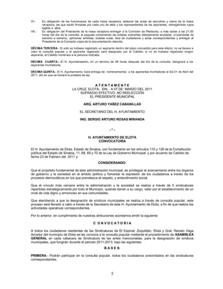VI.-    Es obligación de los funcionarios de cada mesa receptora, elaborar las actas de escrutinio y cierre de la mesa
        receptora, las que serán firmadas por cada uno de ellos y los representantes de los aspirantes, entregándole copia
        legible a ellos.
VII.-   Es obligación del Presidente de la mesa receptora entregar a la Comisión de Plebiscito, a más tardar a las 21:00
        horas del día de la consulta, el paquete conteniendo las boletas sobrantes debidamente anuladas, cr uzándolas de
        extremo a extremo, opiniones emitidas, boletas nulas, lista de ciudadanos y actas correspondientes y entregar al
        Presidente de la Comisión copia de la documentación descrita.

DÉCIMA TERCERA.- Si solo se hubiese registrado un aspirante dentro del plazo concedido para este efecto, no se llevara a
cabo la consulta popular y el aspirante registrado será designado por el Cabildo; si no se hubiese registrado ningún
aspirante, el Cabildo nombrara a la persona indicada.

DECIMA CUARTA.- El H. Ayuntamaiento, en un término de 48 horas después del día de la consulta, designará a los
aspirantes triunfadores.

DECIMA QUINTA.- El H. Ayuntamiento, hará entrega de nombramientos a los aspirantes triunfadores el día 01 de Abril del
2011, día en que se tomará la protesta de ley.


                                           ATENTAMENTE
                              LA CRUZ, ELOTA, SIN., A 07 DE MARZO DEL 2011
                                  SUFRAGIO EFECTIVO. NO REELECCIÓN
                                        EL PRESIDENTE MUNICIPAL

                                       ARQ. ARTURO YAÑEZ CABANILLAS

                                    EL SECRETARIO DEL H. AYUNTAMIENTO

                                    ING. SERGIO ARTURO ROSAS MIRANDA


                                                          -*-

                                          H. AYUNTAMIENTO DE ELOTA
                                                CONVOCATORIA

El H. Ayuntamiento de Elota, Estado de Sinaloa, con fundamento en los artículos 110 y 128 de la Constitución
política del Estado de Sinaloa, 11, 68, 69 y 70 de la Ley de Gobierno Municipal y por acuerdo de Cabildo de
fecha 23 de Febrero del 2011 y:
                                                  CONSIDERANDO:

Que el propósito fundamental de esta administración municipal, es privilegiar el acercamiento entre los órganos
de gobierno y la sociedad en el ámbito político y fomentar la expresión de los ciudadanos a través de los
procesos democráticos en los que prevalezca el respeto, y entendimiento social.

Que el vínculo más cercano entre la administración y la sociedad se realiza a través de 5 sindicaturas
repartidas estratégicamente por todo el Municipio, quienes tienen a su cargo, velar por el establecimiento de un
nivel de vida digno y armonioso en sus comunidades.

Que atendiendo a que la designación de síndicos municipales se realiza a través de consulta popular, este
proceso será llevado a cabo a través de la Secretaria de este H. Ayuntamiento de Elota, a fin de que realice las
actividades operativas correspondientes.

Por lo anterior, en cumplimiento de nuestras atribuciones acordamos emitir la siguiente:

                                              C ONVOCATORIA

A todos los ciudadanos residentes de las Sindicaturas de El Espinal, Zoquititán, Elota y Gral. Renato Vega
Amador del municipio de Elota se les convoca a la consulta popular mediante el procedimiento de ASAMBLEA
GENERAL en cada cabecera de Sindicatura de las antes mencionadas, para la designación de síndicos
municipales, que fungirán durante el periodo 2011-2013, bajo las siguientes:
                                                      B A S E S:

PRIMERA.- Podrán participar en la consulta popular, todos los ciudadanos avecindados en las sindicaturas
correspondientes.



                                                           5
 