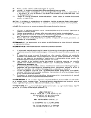 III.-   Recibir y resolver sobre las solicitudes de registro de aspirante.
IV.-    Nombrar a los representantes generales ante las asambleas de cada sindicatura.
V.-     Revisar los resultados emitidos por los representantes generales de cada sindicatura, y presentarlos al
        H. Ayuntamiento, en forma de dictamen a más tardar el día 31 de Marzo del año en curso, a las 17:00
        hrs. (Diez y siete horas); y
VI.-    Cancelar en cualquier momento el proceso del registro a síndico cuando se actualice alguna de las
        causales correspondientes.

NOVENA.- En la cabecera de cada sindicatura se instalará una Comisión de Asamblea General, integrada por
un representante general del H. Ayuntamiento, un secretario y un representante de cada aspirante registrado.

DÉCIMA.- Son atribuciones del representante general de cada sindicatura, las siguientes:

I.-     Informar a los aspirantes registrados, cuando menos diez días antes de la consulta, el lugar donde se
        celebrará la asamblea general.
II.-    Registrar al representante de cada uno de los aspirantes, quienes fungirán como escrutadores.
III.-   Entregar el acta de resultado de asamblea, así como boletas y paquetes de la consulta a la Secretaría
        del H. Ayuntamiento a más tardar a las 23:59 horas del día de la consulta.
IV.-    Resolver el día de la jornada, los problemas no previstos en la presente convocatoria, previo aviso a la
        Secretaría del H. Ayuntamiento.

DÉCIMA PRIMERA.- El H. Ayuntamiento, en un término de 48 horas después del día de la consulta, designará
a los aspirantes triunfadores.
DÉCIMA SEGUNDA.- La asamblea general se sujetará al siguiente procedimiento:

I.-     El horario de la asamblea será de las 08:00 a las 17:00 horas. En el caso de que el cierre de la mesa
        receptora se encuentren todavía ciudadanos para emitir su opinión, se atenderá a los que estén en la
        fila.
II.-    El representante general concederá el uso de la voz a los propuestos a Sindico, acto seguido los
        asistentes a la asamblea podrán formular preguntas a los aspirante, quienes responderán de acuerdo al
        orden en que registraron su candidatura, posteriormente el representante general pedirá a los
        asistentes se pronuncien sobre las personas propuestas para sindico.
III.-   Cada ciudadano de esa sindicatura tendrá que presentar su credencial para votar con fotografía,
        expedida por el Instituto Federal Electoral. Verificar que sea ciudadano de la Sindicatura. ( se acepta
        credencial con terminación 03)
IV.-    El representante general anotará los datos del ciudadano en el listado correspondiente y entregará su
        boleta para que la cruce en secreto en la mesa de opinión, depositándola después en la urna, y
        finalmente, marcará con tinta indeleble el dedo pulgar de la mano derecha del ciudadano.
V.-     En caso de alteración grave del orden, el representante general tendrá facultad de suspender,
        provisional o definitivamente la consulta, auxiliándose si así considera, de la fuerza pública y anotando
        en una acta los motivos de su decisión.
VI.-    Es obligación del representante general elaborar el acta de escrutinio y cierre de elección, la que será
        firmada por cada uno de los representantes de los aspirantes.

DÉCIMA TERCERA.- Si solo se hubiese registrado un aspirante dentro del plazo concedido para este efecto,
no se llevará a cabo la consulta popular y el aspirante registrado será designado por el Cabildo; si no se
hubiese registrado ningún aspirante, el Cabildo nombrará a la persona indicada.

DÉCIMO CUARTO.- El H. Ayuntamiento hará entrega de nombramientos a los aspirantes triunfadores el día 01
de Abril del 2011, mismo dia que rendirán protesta de Ley.


                                          A T E N T A M E N T E:
                              LA CRUZ, ELOTA, SIN., a 07 DE MARZO DEl 2011
                                  SUFRAGIO EFECTIVO. NO REELECCIÓN
                                       EL PRESIDENTE MUNICIPAL

                                    ARQ. ARTURO YAÑEZ CABANILLAS

                                  EL SECRETARIO DEL H. AYUNTAMIENTO

                                  ING. SERGIO ARTURO ROSAS MIRANDA



                                                        7
 