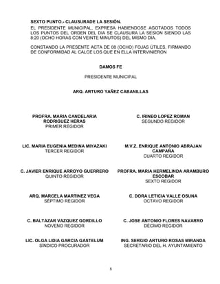 SEXTO PUNTO.- CLAUSURADE LA SESIÓN.
   EL PRESIDENTE MUNICIPAL, EXPRESA HABIENDOSE AGOTADOS TODOS
   LOS PUNTOS DEL ORDEN DEL DIA SE CLAUSURA LA SESION SIENDO LAS
   8:20 (OCHO HORAS CON VEINTE MINUTOS) DEL MISMO DIA.

   CONSTANDO LA PRESENTE ACTA DE 08 (OCHO) FOJAS ÚTILES, FIRMANDO
   DE CONFORMIDAD AL CALCE LOS QUE EN ELLA INTERVINIERON


                               DAMOS FE

                         PRESIDENTE MUNICIPAL


                    ARQ. ARTURO YAÑEZ CABANILLAS




    PROFRA. MARIA CANDELARIA                   C. IRINEO LOPEZ ROMAN
        RODRIGUEZ HERAS                           SEGUNDO REGIDOR
         PRIMER REGIDOR



LIC. MARIA EUGENIA MEDINA MIYAZAKI         M.V.Z. ENRIQUE ANTONIO ABRAJAN
          TERCER REGIDOR                               CAMPAÑA
                                                    CUARTO REGIDOR


C. JAVIER ENRIQUE ARROYO GUERRERO        PROFRA. MARIA HERMELINDA ARAMBURO
           QUINTO REGIDOR                             ESCOBAR
                                                   SEXTO REGIDOR


   ARQ. MARCELA MARTINEZ VEGA                C. DORA LETICIA VALLE OSUNA
         SÉPTIMO REGIDOR                           OCTAVO REGIDOR



  C. BALTAZAR VAZQUEZ GORDILLO             C. JOSE ANTONIO FLORES NAVARRO
         NOVENO REGIDOR                             DÉCIMO REGIDOR


 LIC. OLGA LIDIA GARCIA GASTELUM          ING. SERGIO ARTURO ROSAS MIRANDA
       SÍNDICO PROCURADOR                   SECRETARIO DEL H. AYUNTAMIENTO




                                     8
 