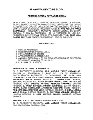 H. AYUNTAMIENTO DE ELOTA

              PRIMERA SESIÓN EXTRAORDINARIA


EN LA CIUDAD DE LA CRUZ, MUNICIPIO DE ELOTA, ESTADO DE SINALOA,
MÉXICO, SIENDO LAS 08:00 (OCHO HORAS) DEL DIA 03 (TRES) DEL MES DE
MARZO DEL AÑO DOS MIL ONCE, SE LEVANTA LA PRESENTE ACTA DE LA
QUINTA SESIÓN DE CABILDO PRESIDIDA POR EL C. ARQ. ARTURO YAÑEZ
CABANILLAS,   PRESIDENTE MUNICIPAL CONSTITUCIONAL DE ELOTA,
SINALOA., Y CON LA ASISTENCIA     DE LA TOTALIDAD DE LOS C.C.
REGIDORES QUE INTEGRAN ESTE H. AYUNTAMIENTO Y LIC. OLGA LIDIA
GARCIA GASTELUM, SÍNDICO PROCURADOR, BAJO EL SIGUIENTE;


                         ORDEN DEL DIA:


  1. LISTA DE ASISTENCIA
  2. DECLARACION DE QUORUM LEGAL
  3. INSTALACIÓN DE LA SESIÓN
  4. APROBACIÓN DEL ORDEN DEL DIA
  5. ANALISIS, DISCUSIÓN Y EN SU CASO APROBACION DE CELECCION
     DE SINDICOS MUNICIPALES 2011-2013
  6. CLAUSURA DE LA SESIÓN


PRIMER PUNTO.- LISTA DE ASISTENCIA:
EL C. PRESIDENTE MUNICIPAL ARQ. ARTURO YAÑEZ CABANILLAS,
SOLICITA AL SECRETARIO EL PASE DE LISTA DE ASISTENCIA
ENCONTRÁNDOSE PRESENTES LOS CIUDADANOS       LIC. OLGA LIDIA
GARCIA GASTELUM, SÍNDICO PROCURADOR, PROFA. MARIA CANDELARIA
RODRIGUEZ HERAS, PRIMER REGIDOR, C. IRINEO LOPEZ ROMAN,
SEGUNDO REGIDOR, LIC. MARIA EUGENIA MEDINA MIYAZAKI, TERCER
REGIDOR, M.V.Z. ENRIQUE ANTONIO ABRAJAN CAMPAÑA, CUARTO
REGIDOR, C. JAVIER ENRIQUE ARROYO GUERRERO, QUINTO REGIDOR,
PROFA. MARIA HERMELINDA ARAMBURO ESCOBAR, SEXTO REGIDOR,
ARQ. MARCELA MARTINEZ VEGA, SÉPTIMO REGIDOR, C. DORA LETICIA
VALLE OSUNA, OCTAVO REGIDOR, C. BALTAZAR VAZQUEZ GORDILLO,
NOVENO REGIDOR, C. JOSE ANTONIO FLORES NAVARRO, DÉCIMO
REGIDOR

SEGUNDO PUNTO.- DECLARACION DE QUORUM LEGAL:
EL C. PRESIDENTE MUNICIPAL, ARQ. ARTURO YAÑEZ CABANILLAS,
DECLARA QUE HAY QUÓRUM LEGAL.



                                1
 