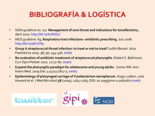 BIBLIOGRAFÍA & LOGÍSTICA SIGN guideline no. 117  Management of sore throat and indications for tonsillectomy  , April 2010.  http://bit.ly/b2Wd7U   NICE guideline  69,  Respiratory tract infections –antibiotic prescribing . July 2008 .  http://bit.ly/9fmZX9   Group A streptococcal throat infection: to treat or not to treat?  Judith Barash. Acta Paediatrica 2009 .98, pp. 434-436. ( web ) Re-evaluation of antibiotic treatment of streptococcal pharyngitis . Robert S. Baltimore. Curr Opin Pediatr 2010. 22:77–82. ( web ) Expand the pharyngitis paradigm for adolescents and young adults .  Centor RM.  Ann Intern Med. 2009 Dec 1;151(11):812-5. ( web ) Epidemiology of pharyngeal carriage of  Fusobacterium necrophorum.  Hugo Ludlam, Julia Howard et al. J Med Microbiol  58  (2009), 1264-1265; DOI: 10.1099/jmm.0.006718-0 ( web ) 