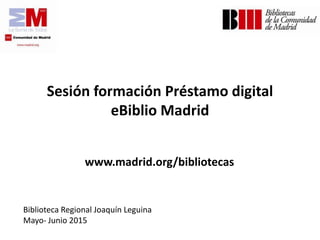 Sesión formación Préstamo digital
eBiblio Madrid
www.madrid.org/bibliotecas
Biblioteca Regional Joaquín Leguina
Mayo- Junio 2015
 